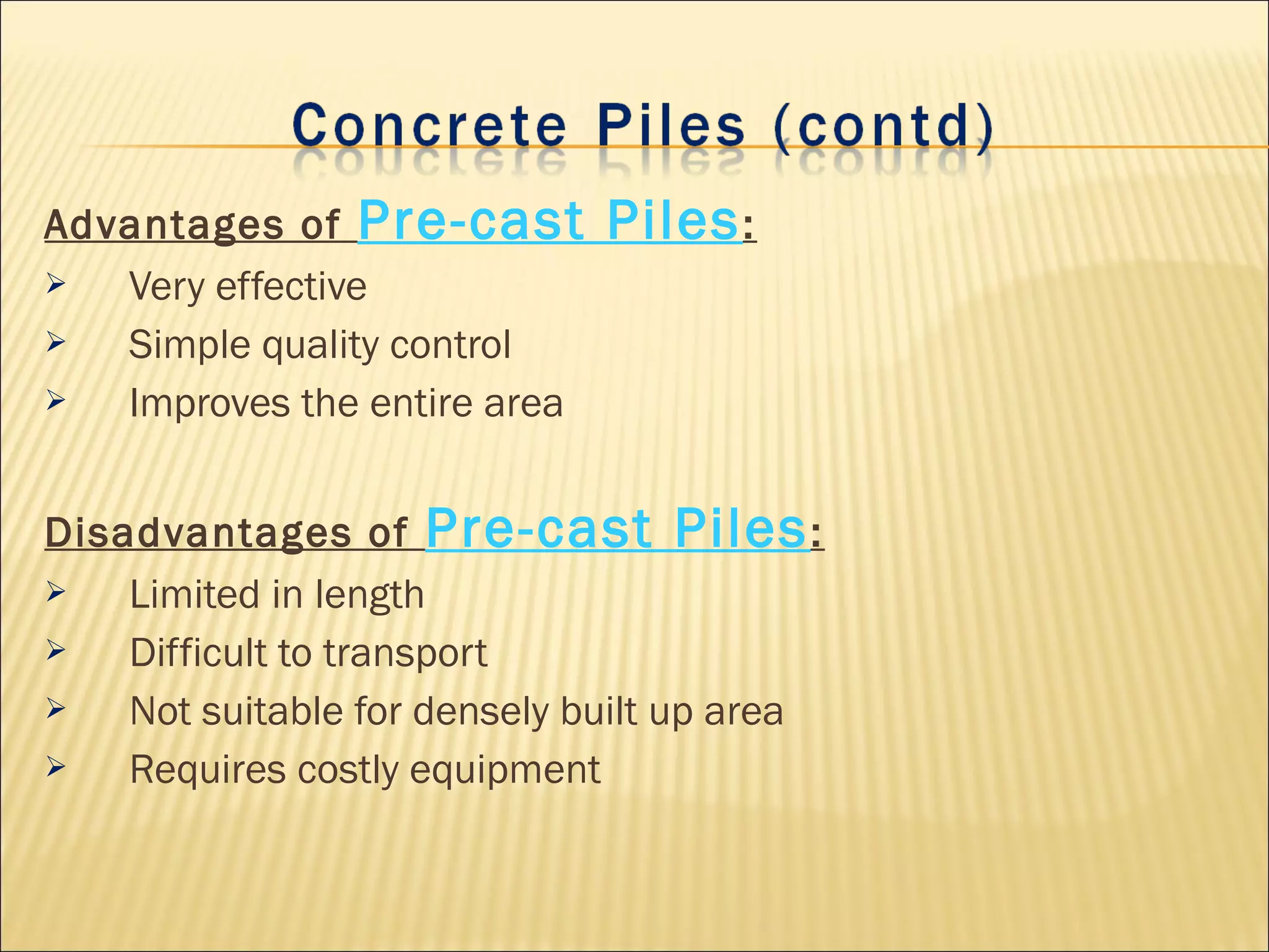 Advantages of Pre-cast Piles:
 Very effective
 Simple quality control
 Improves the entire area
Disadvantages of Pre-cast Piles:
 Limited in length
 Difficult to transport
 Not suitable for densely built up area
 Requires costly equipment
 