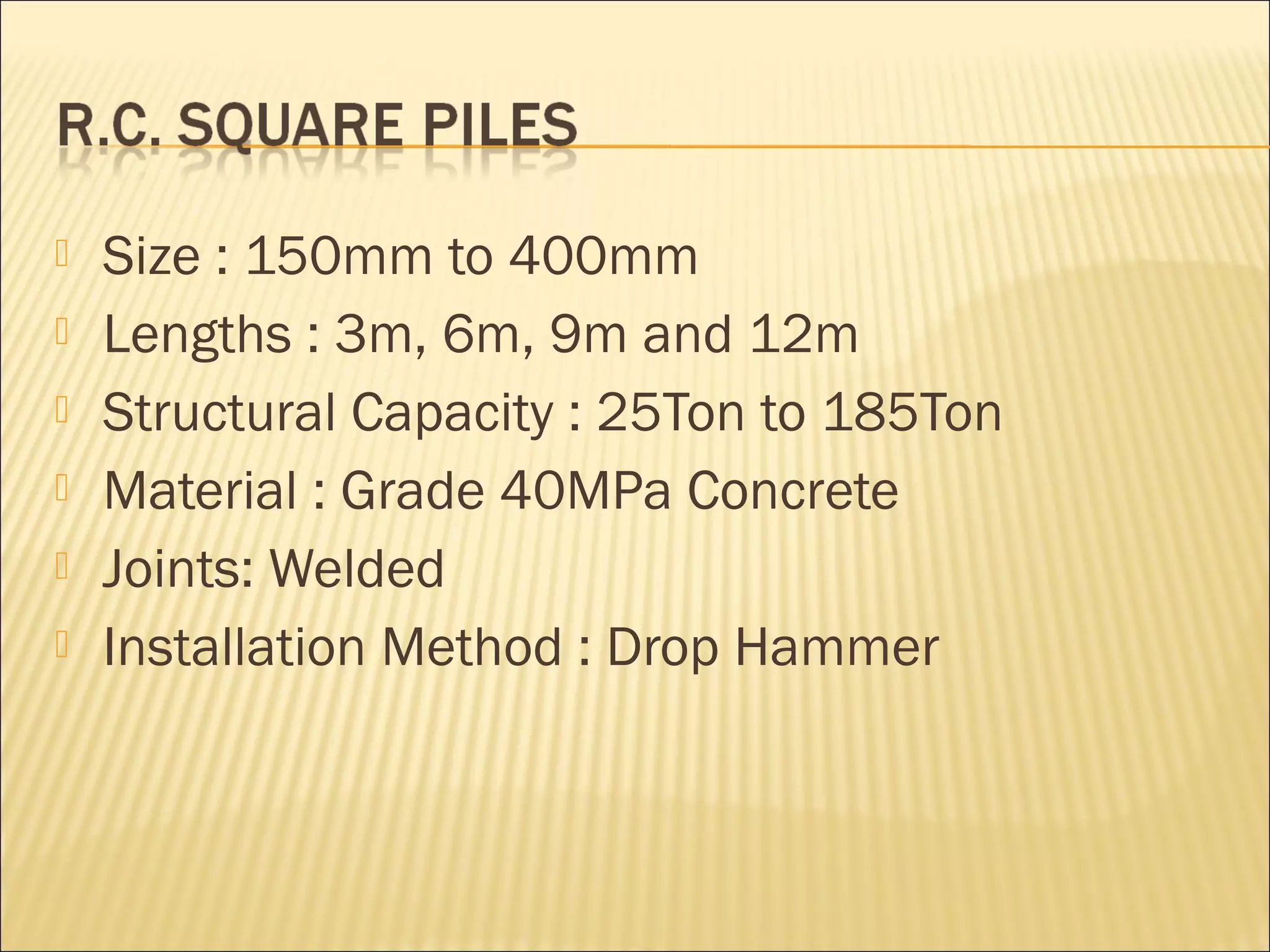  Size : 150mm to 400mm
 Lengths : 3m, 6m, 9m and 12m
 Structural Capacity : 25Ton to 185Ton
 Material : Grade 40MPa Concrete
 Joints: Welded
 Installation Method : Drop Hammer
 