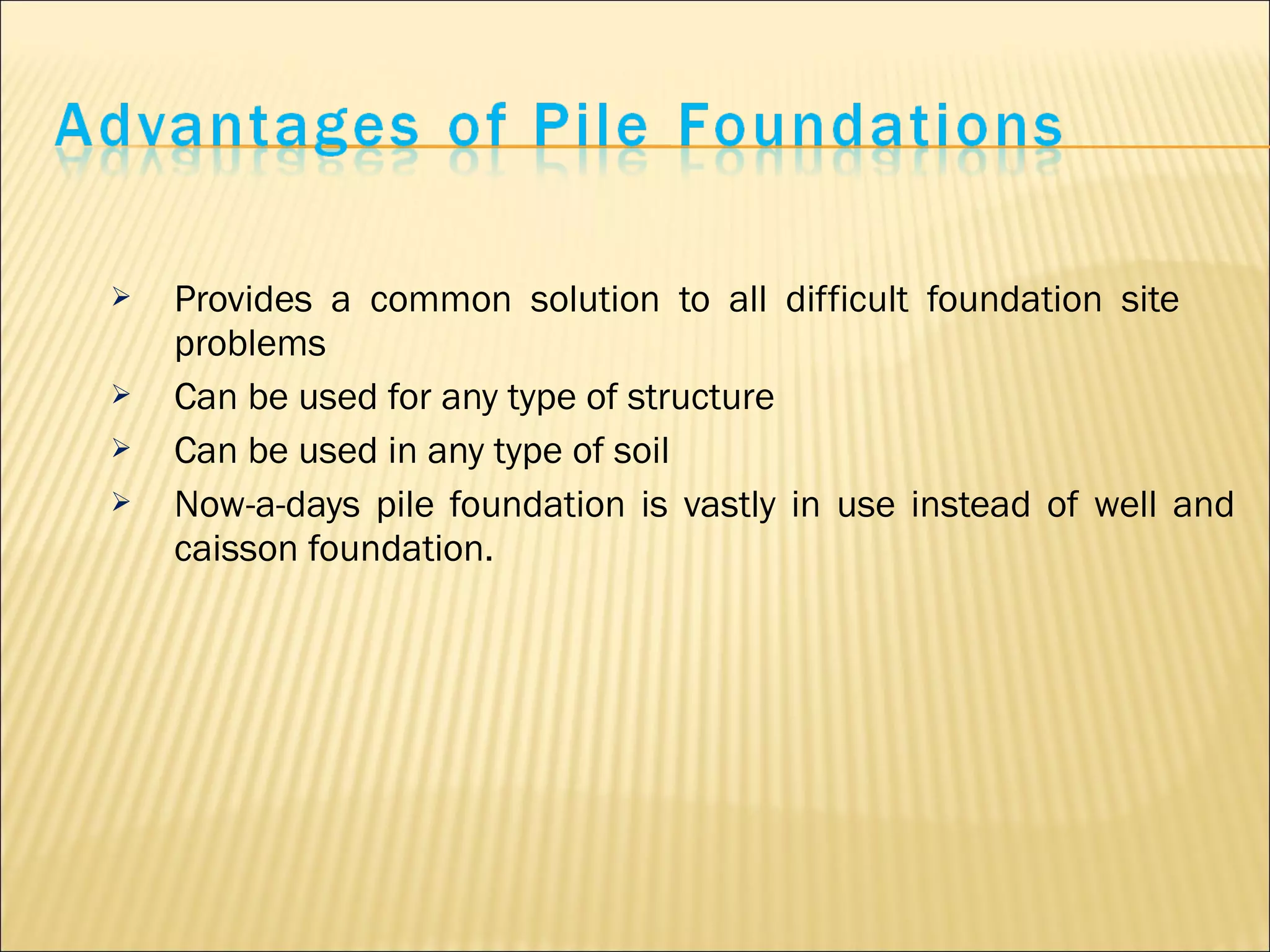  Provides a common solution to all difficult foundation site
problems
 Can be used for any type of structure
 Can be used in any type of soil
 Now-a-days pile foundation is vastly in use instead of well and
caisson foundation.
 