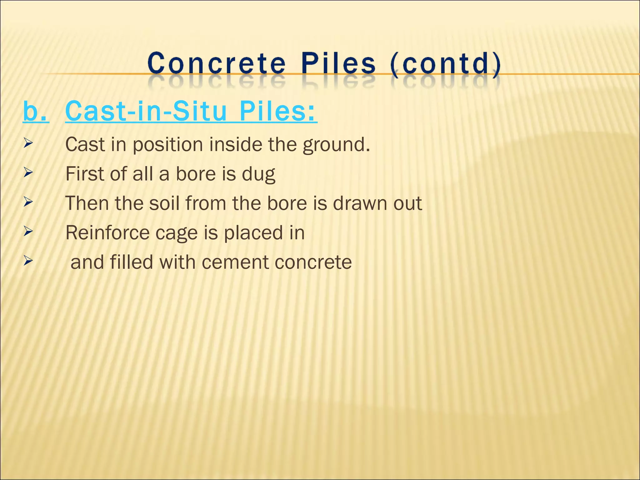 b. Cast-in-Situ Piles:
 Cast in position inside the ground.
 First of all a bore is dug
 Then the soil from the bore is drawn out
 Reinforce cage is placed in
 and filled with cement concrete
 