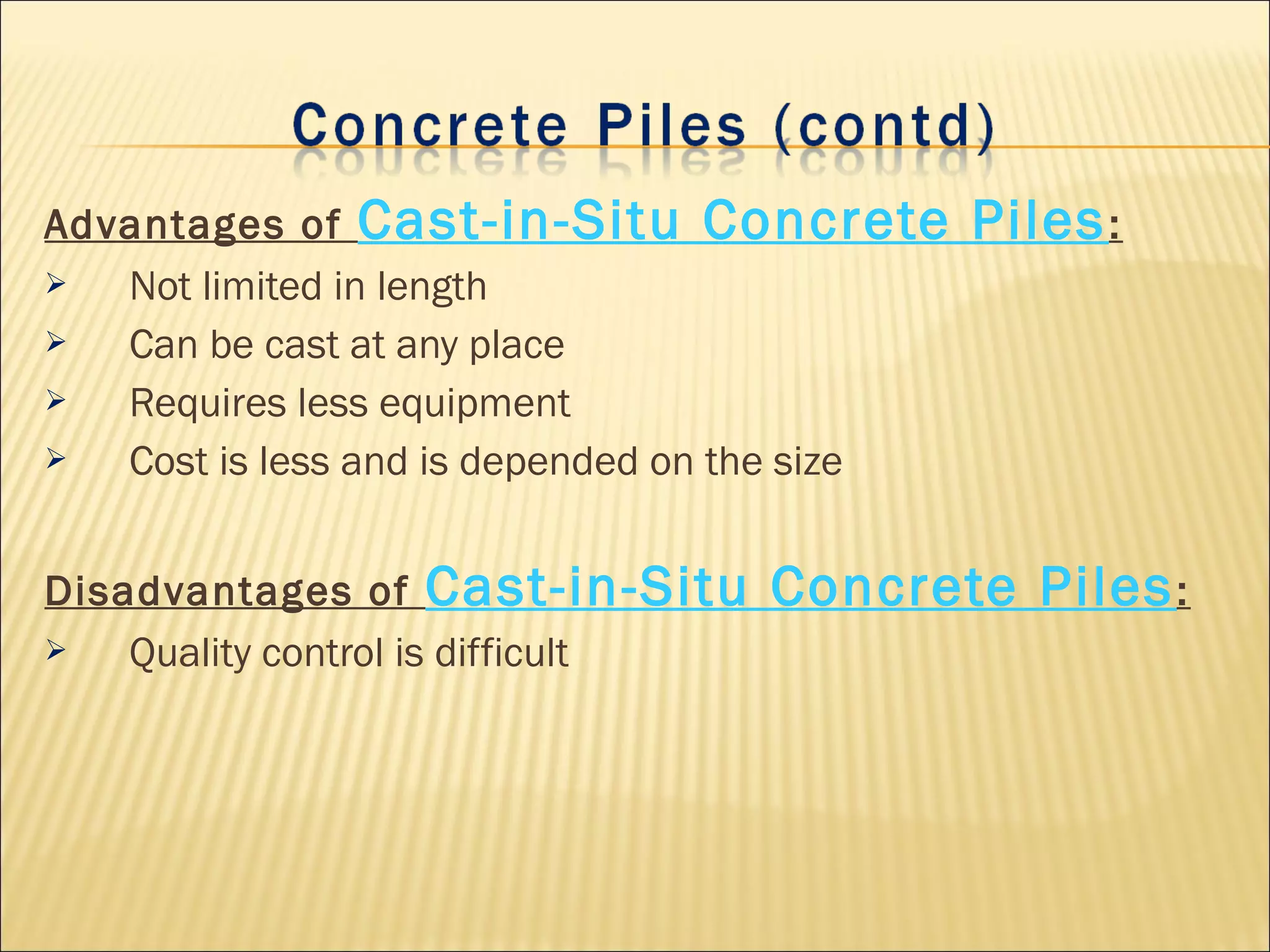 Advantages of Cast-in-Situ Concrete Piles:
 Not limited in length
 Can be cast at any place
 Requires less equipment
 Cost is less and is depended on the size
Disadvantages of Cast-in-Situ Concrete Piles:
 Quality control is difficult
 