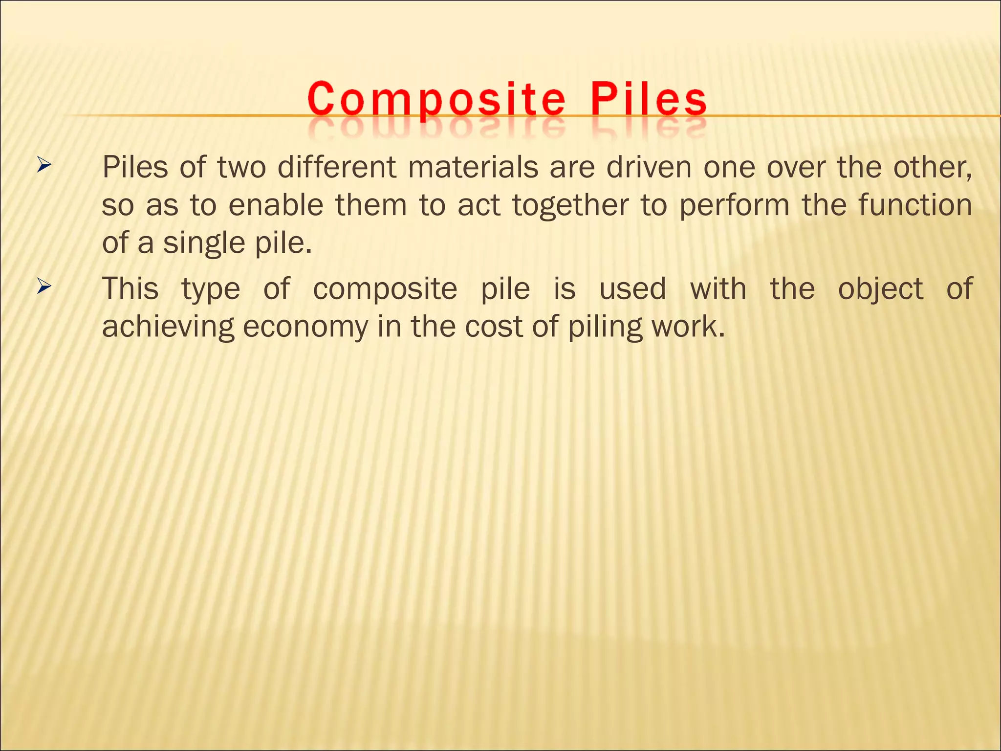  Piles of two different materials are driven one over the other,
so as to enable them to act together to perform the function
of a single pile.
 This type of composite pile is used with the object of
achieving economy in the cost of piling work.
 