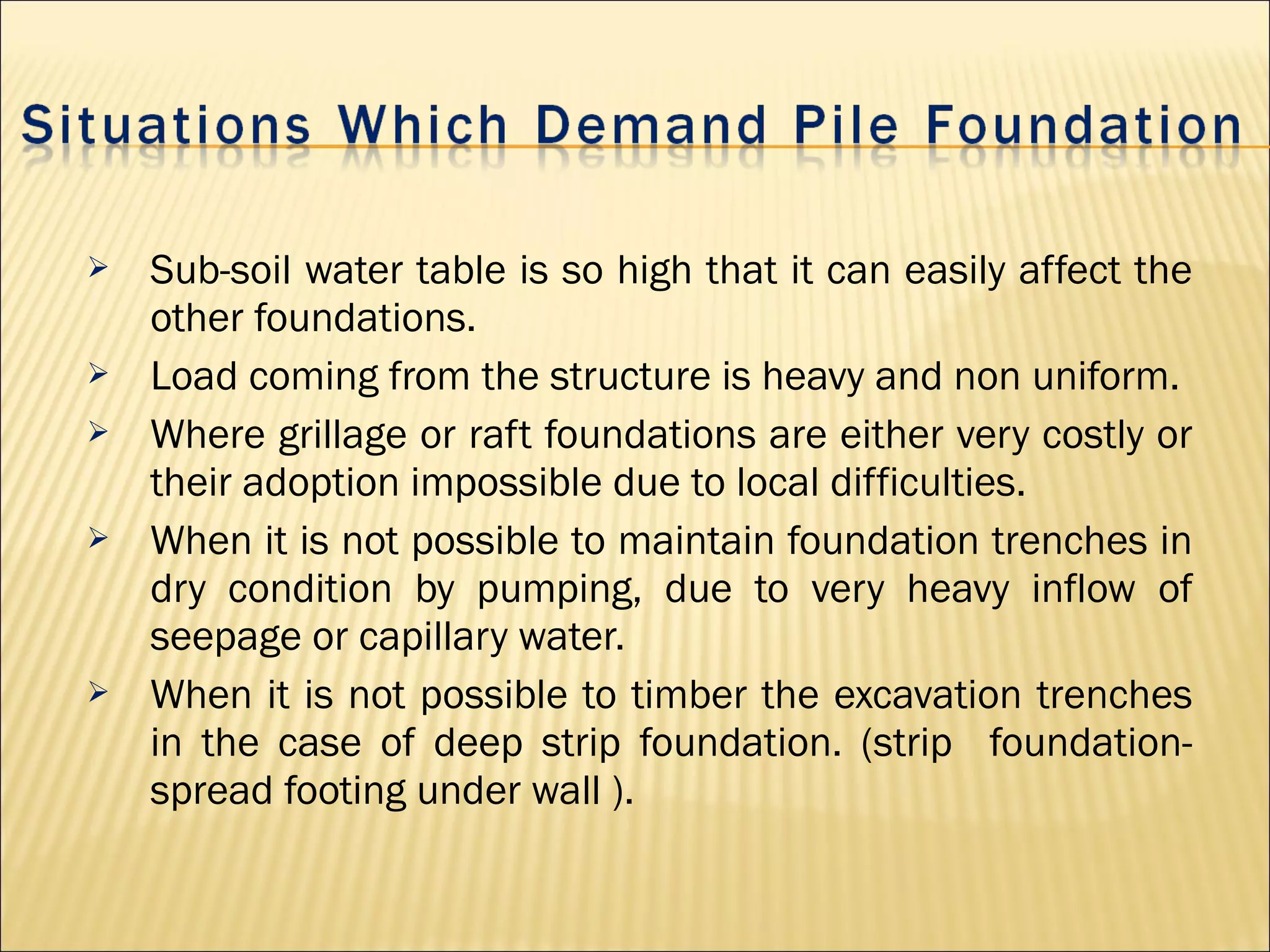  Sub-soil water table is so high that it can easily affect the
other foundations.
 Load coming from the structure is heavy and non uniform.
 Where grillage or raft foundations are either very costly or
their adoption impossible due to local difficulties.
 When it is not possible to maintain foundation trenches in
dry condition by pumping, due to very heavy inflow of
seepage or capillary water.
 When it is not possible to timber the excavation trenches
in the case of deep strip foundation. (strip foundation-
spread footing under wall ).
 
