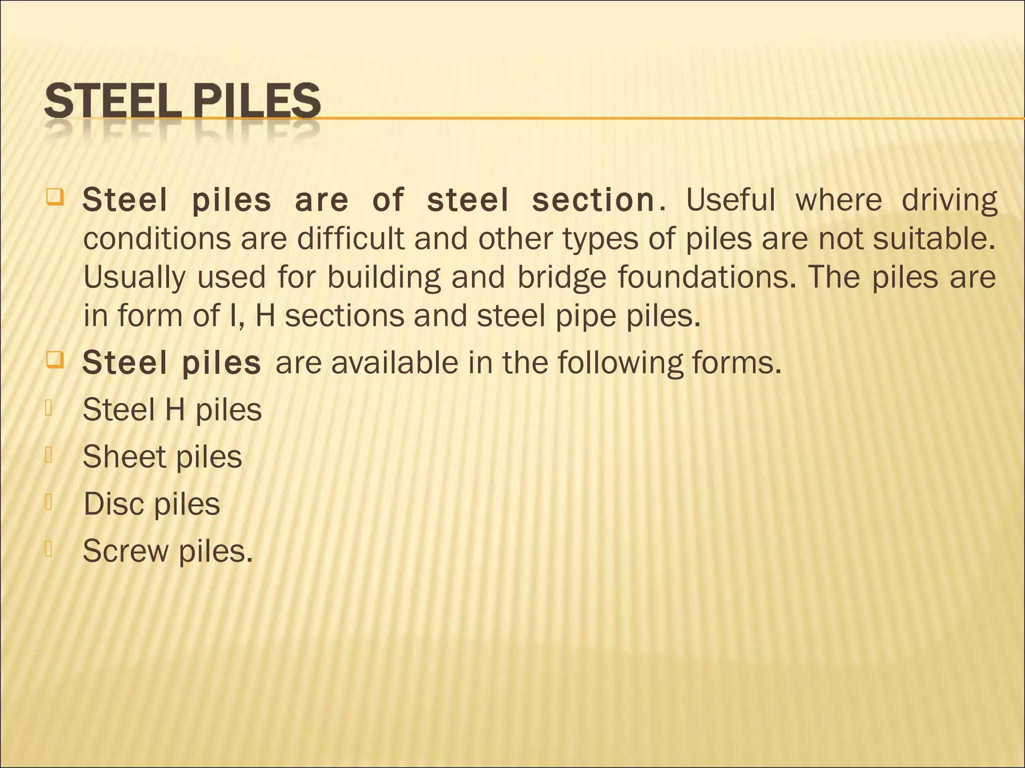  Steel piles are of steel section. Useful where driving
conditions are difficult and other types of piles are not suitable.
Usually used for building and bridge foundations. The piles are
in form of I, H sections and steel pipe piles.
 Steel piles are available in the following forms.
 Steel H piles
 Sheet piles
 Disc piles
 Screw piles.
 