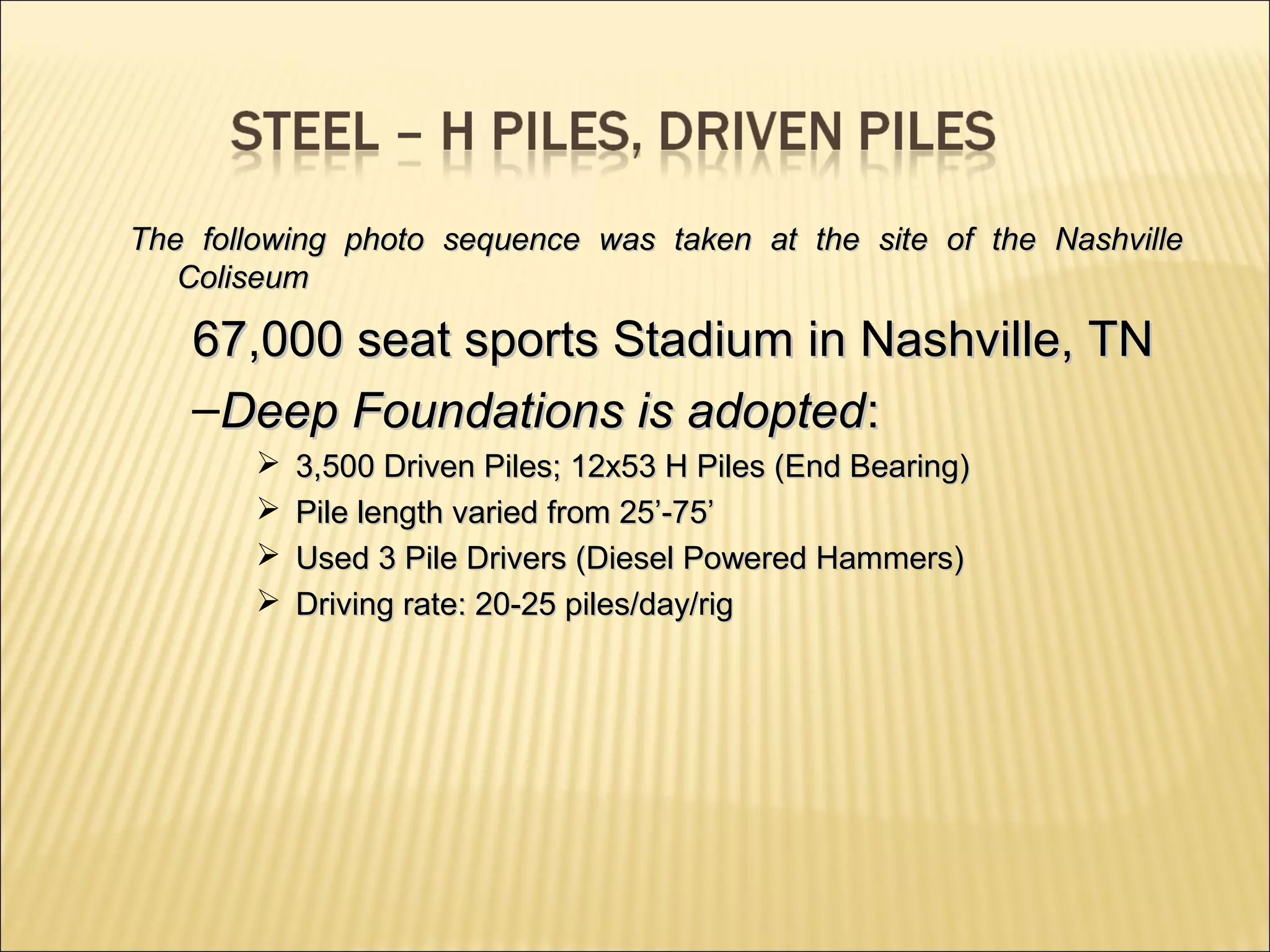 The following photo sequence was taken at the site of the NashvilleThe following photo sequence was taken at the site of the Nashville
ColiseumColiseum
67,000 seat sports Stadium in Nashville, TN67,000 seat sports Stadium in Nashville, TN
–Deep Foundations is adoptedDeep Foundations is adopted::
 3,500 Driven Piles; 12x53 H Piles (End Bearing)3,500 Driven Piles; 12x53 H Piles (End Bearing)
 Pile length varied from 25’-75’Pile length varied from 25’-75’
 Used 3 Pile Drivers (Diesel Powered Hammers)Used 3 Pile Drivers (Diesel Powered Hammers)
 Driving rate: 20-25 piles/day/rigDriving rate: 20-25 piles/day/rig
 