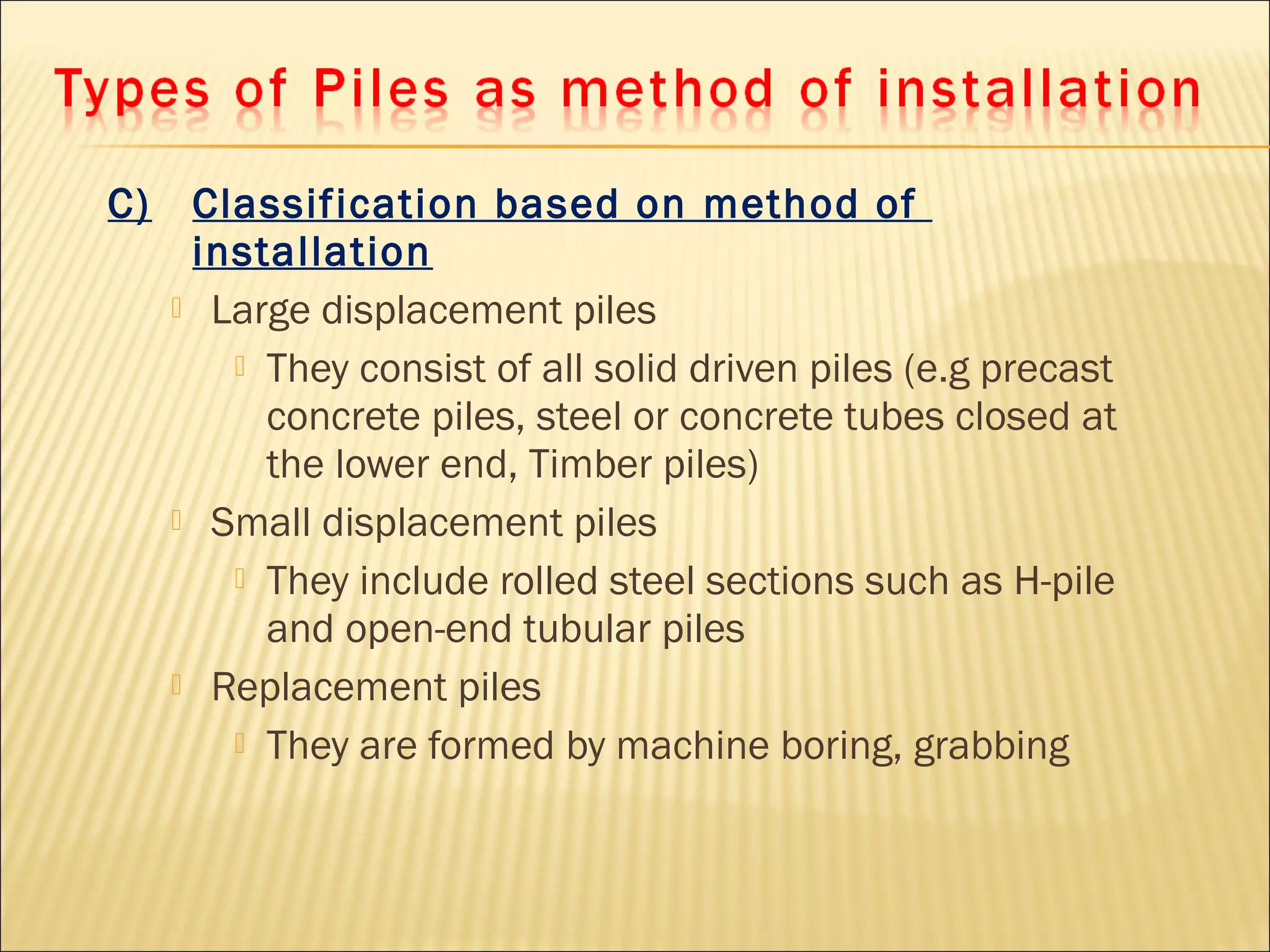 C) Classification based on method of
installation
 Large displacement piles
 They consist of all solid driven piles (e.g precast
concrete piles, steel or concrete tubes closed at
the lower end, Timber piles)
 Small displacement piles
 They include rolled steel sections such as H-pile
and open-end tubular piles
 Replacement piles
 They are formed by machine boring, grabbing
 