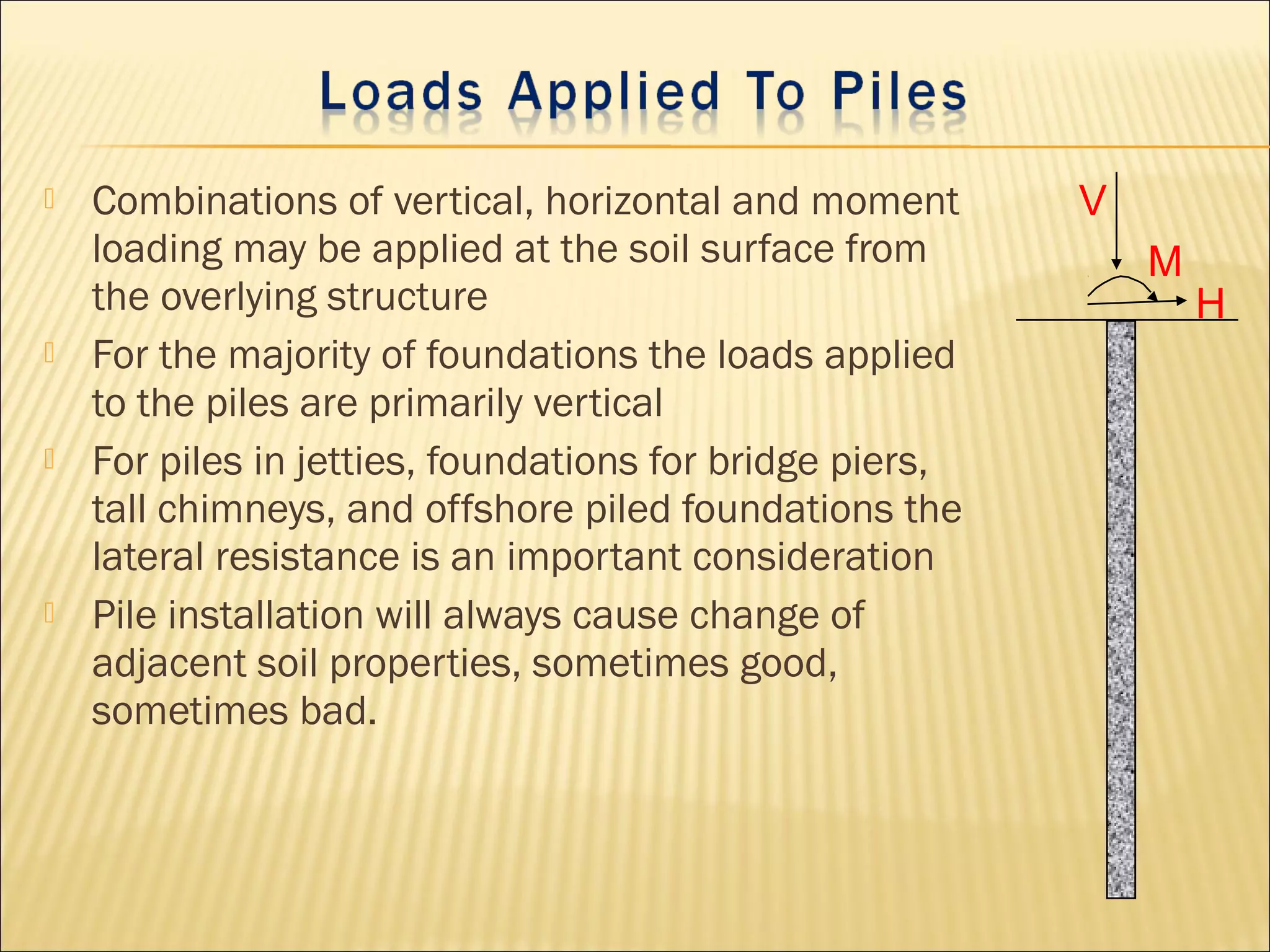  Combinations of vertical, horizontal and moment
loading may be applied at the soil surface from
the overlying structure
 For the majority of foundations the loads applied
to the piles are primarily vertical
 For piles in jetties, foundations for bridge piers,
tall chimneys, and offshore piled foundations the
lateral resistance is an important consideration
 Pile installation will always cause change of
adjacent soil properties, sometimes good,
sometimes bad.
H
V
M
 