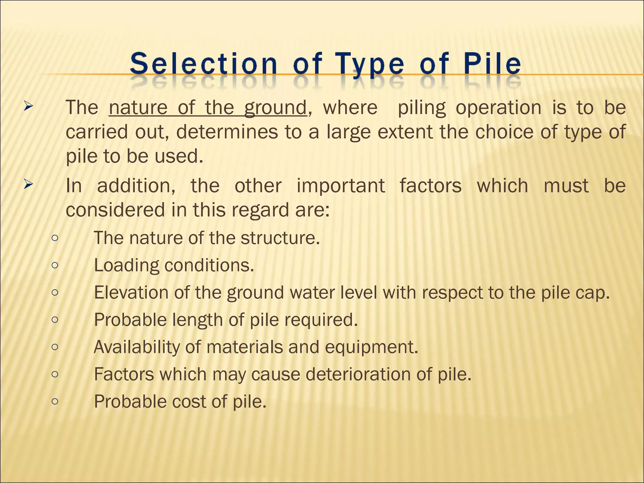  The nature of the ground, where piling operation is to be
carried out, determines to a large extent the choice of type of
pile to be used.
 In addition, the other important factors which must be
considered in this regard are:
o The nature of the structure.
o Loading conditions.
o Elevation of the ground water level with respect to the pile cap.
o Probable length of pile required.
o Availability of materials and equipment.
o Factors which may cause deterioration of pile.
o Probable cost of pile.
 