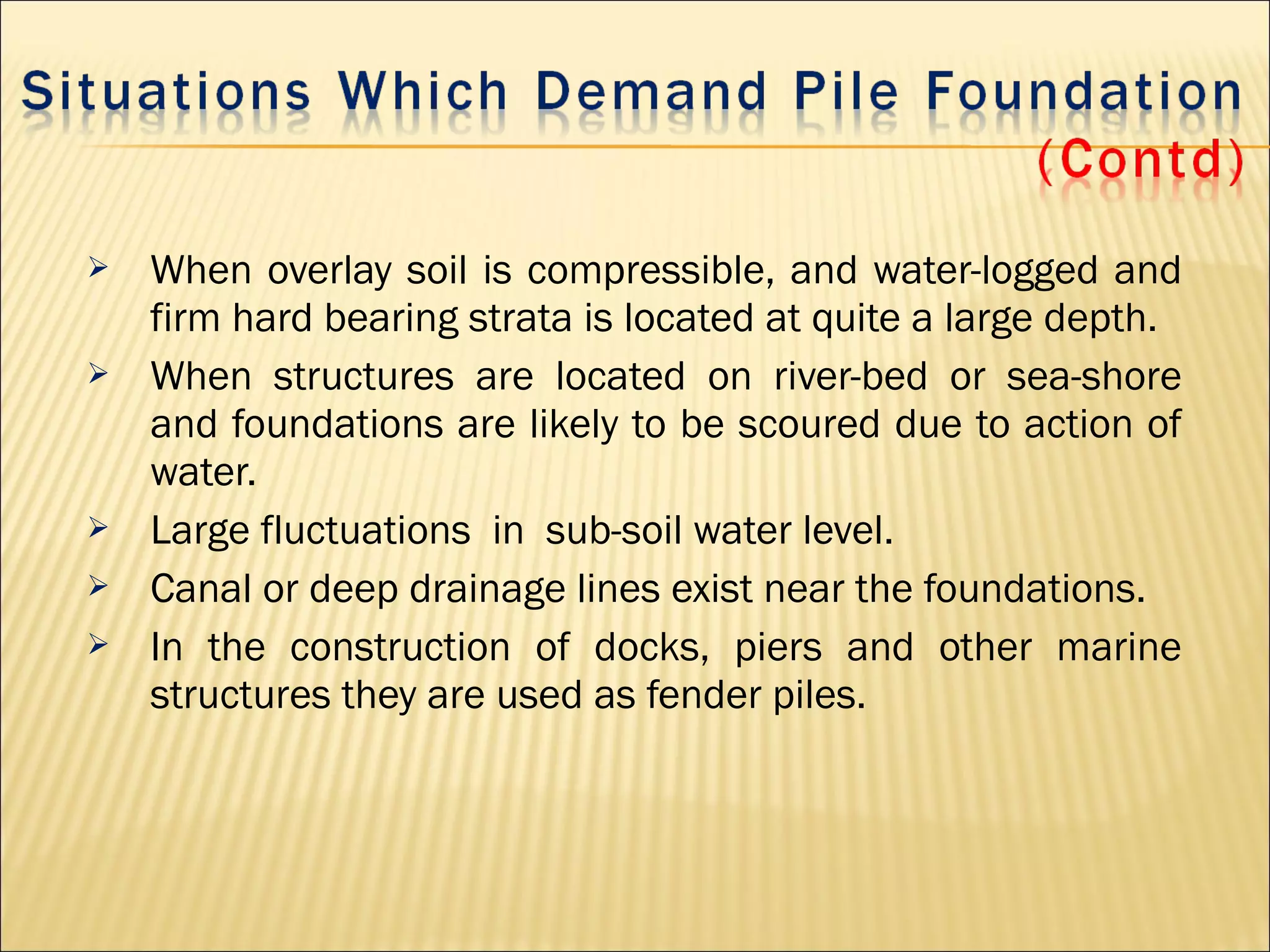  When overlay soil is compressible, and water-logged and
firm hard bearing strata is located at quite a large depth.
 When structures are located on river-bed or sea-shore
and foundations are likely to be scoured due to action of
water.
 Large fluctuations in sub-soil water level.
 Canal or deep drainage lines exist near the foundations.
 In the construction of docks, piers and other marine
structures they are used as fender piles.
 