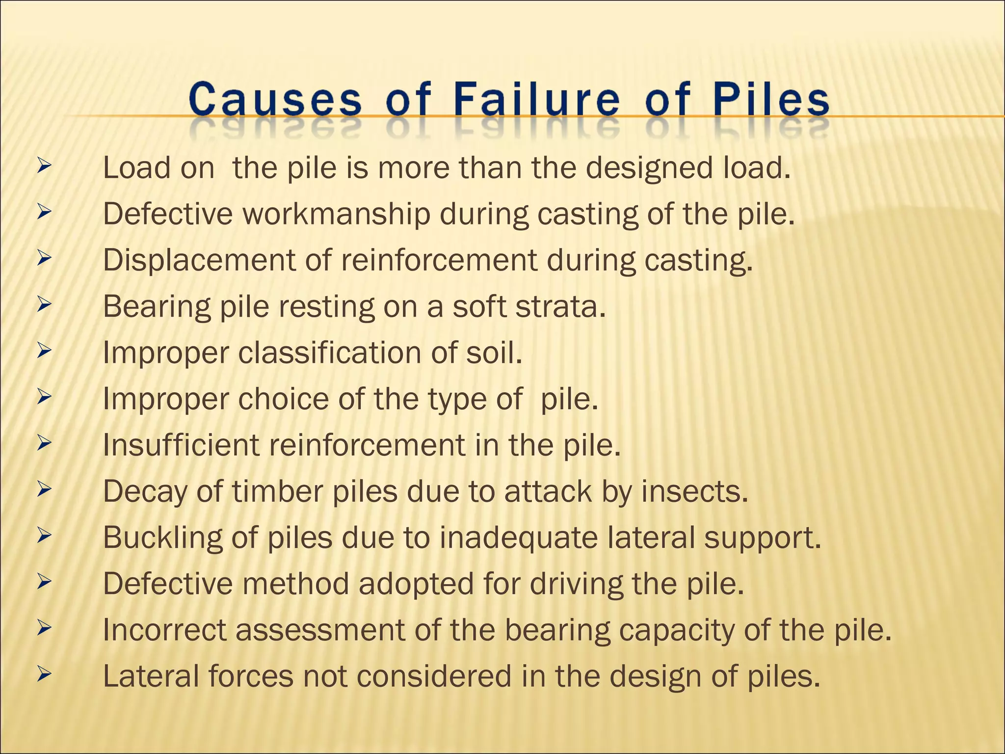  Load on the pile is more than the designed load.
 Defective workmanship during casting of the pile.
 Displacement of reinforcement during casting.
 Bearing pile resting on a soft strata.
 Improper classification of soil.
 Improper choice of the type of pile.
 Insufficient reinforcement in the pile.
 Decay of timber piles due to attack by insects.
 Buckling of piles due to inadequate lateral support.
 Defective method adopted for driving the pile.
 Incorrect assessment of the bearing capacity of the pile.
 Lateral forces not considered in the design of piles.
 