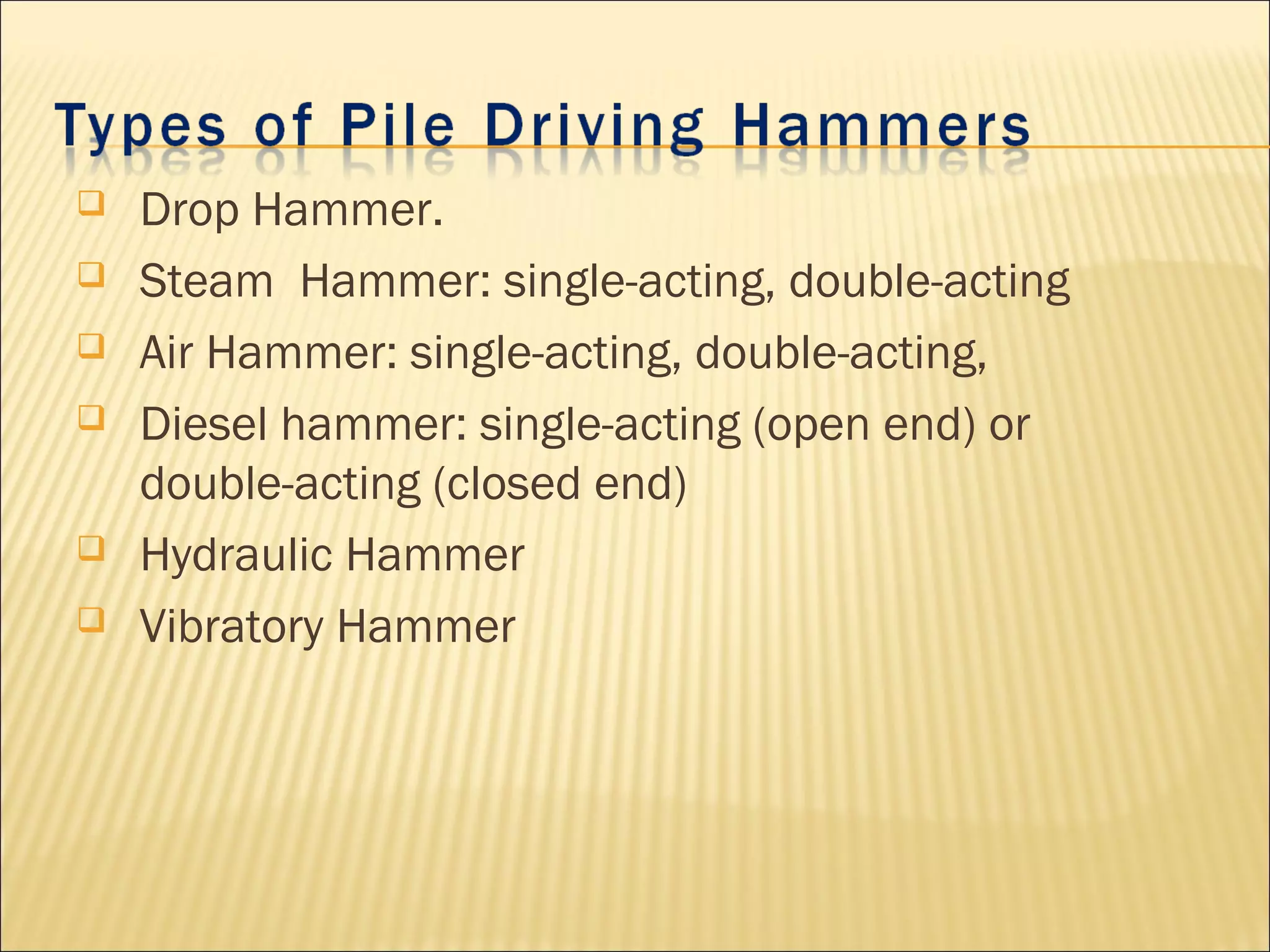  Drop Hammer.
 Steam Hammer: single-acting, double-acting
 Air Hammer: single-acting, double-acting,
 Diesel hammer: single-acting (open end) or
double-acting (closed end)
 Hydraulic Hammer
 Vibratory Hammer
 