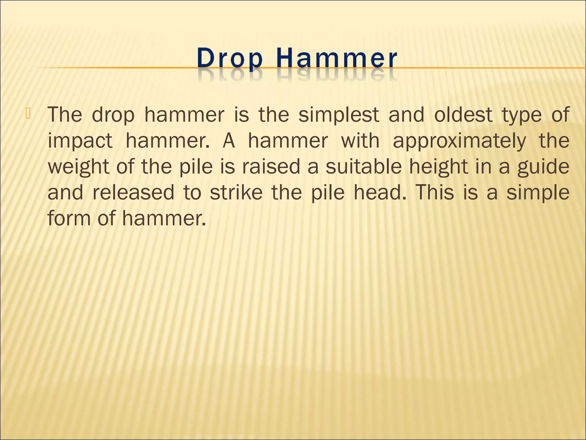  The drop hammer is the simplest and oldest type of
impact hammer. A hammer with approximately the
weight of the pile is raised a suitable height in a guide
and released to strike the pile head. This is a simple
form of hammer.
 