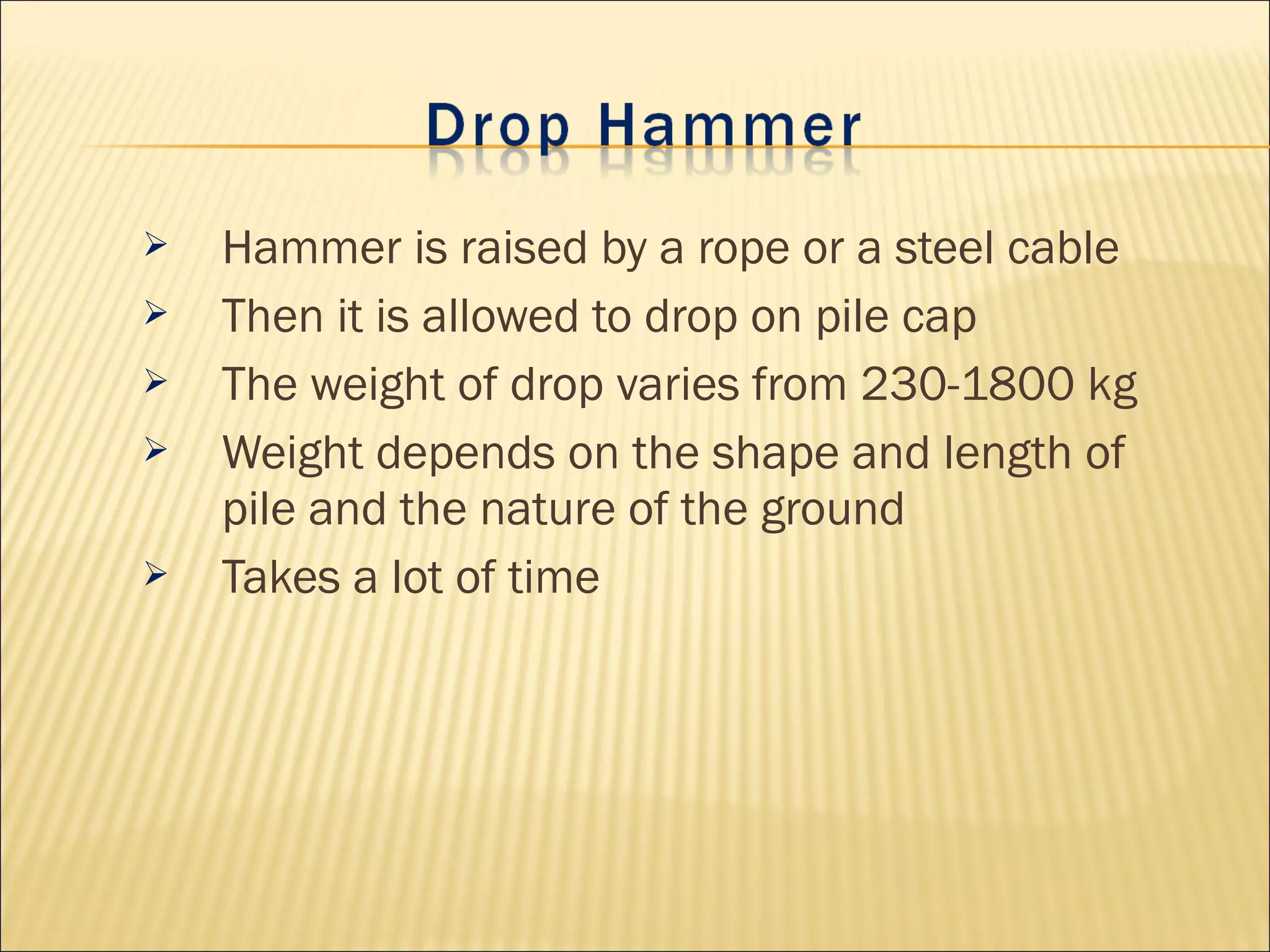  Hammer is raised by a rope or a steel cable
 Then it is allowed to drop on pile cap
 The weight of drop varies from 230-1800 kg
 Weight depends on the shape and length of
pile and the nature of the ground
 Takes a lot of time
 