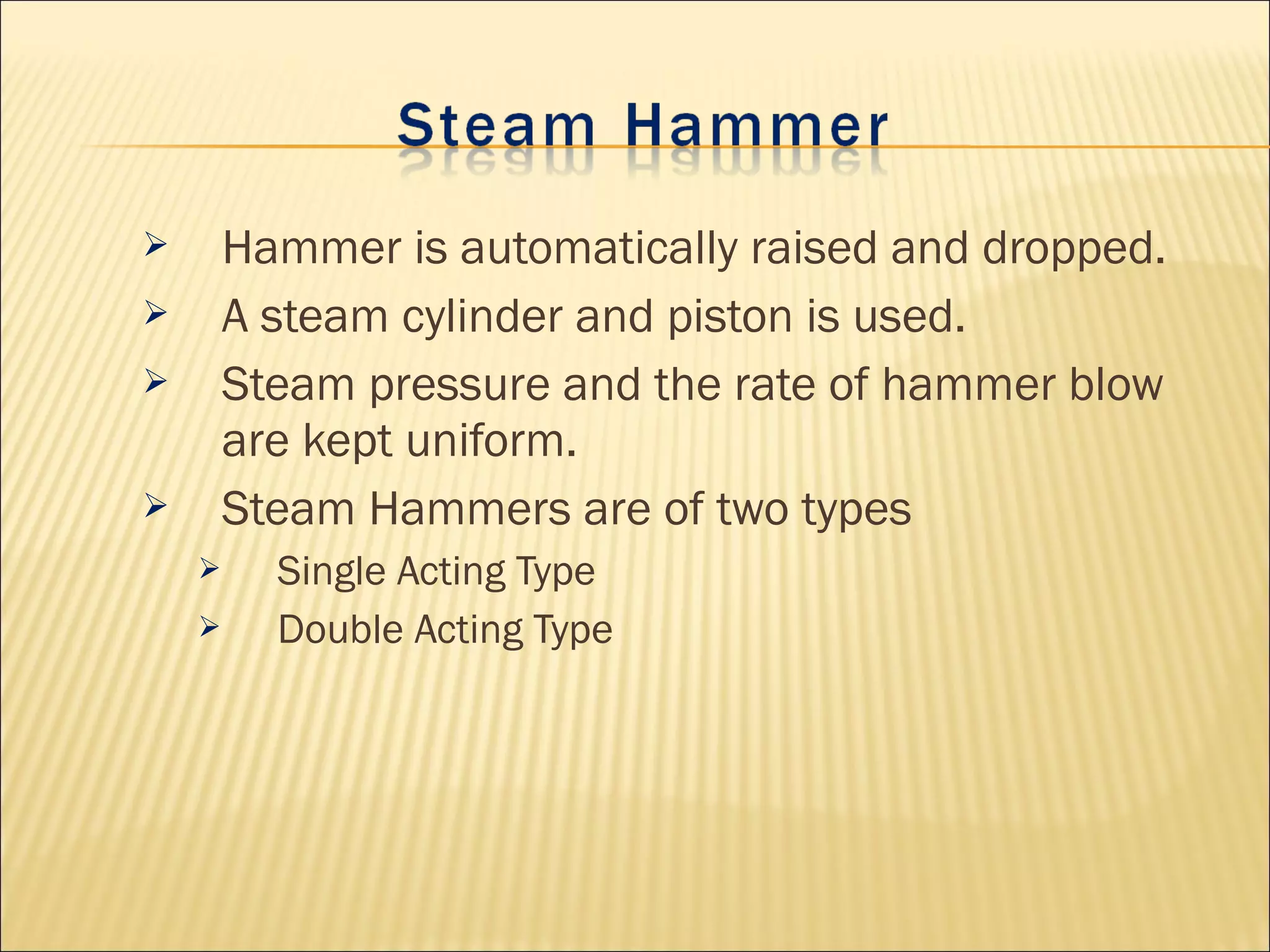  Hammer is automatically raised and dropped.
 A steam cylinder and piston is used.
 Steam pressure and the rate of hammer blow
are kept uniform.
 Steam Hammers are of two types
 Single Acting Type
 Double Acting Type
 