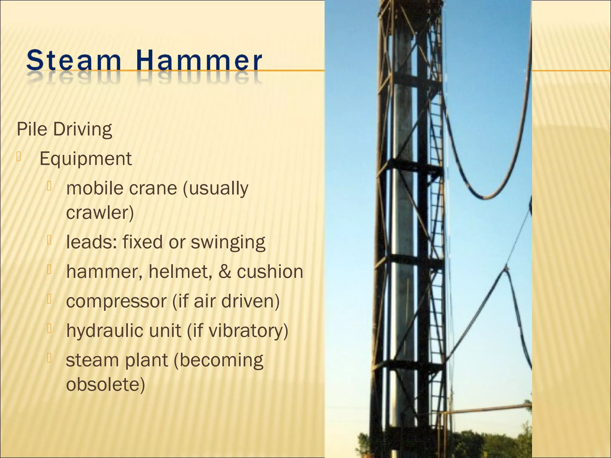 Pile Driving
 Equipment
 mobile crane (usually
crawler)
 leads: fixed or swinging
 hammer, helmet, & cushion
 compressor (if air driven)
 hydraulic unit (if vibratory)
 steam plant (becoming
obsolete)
 