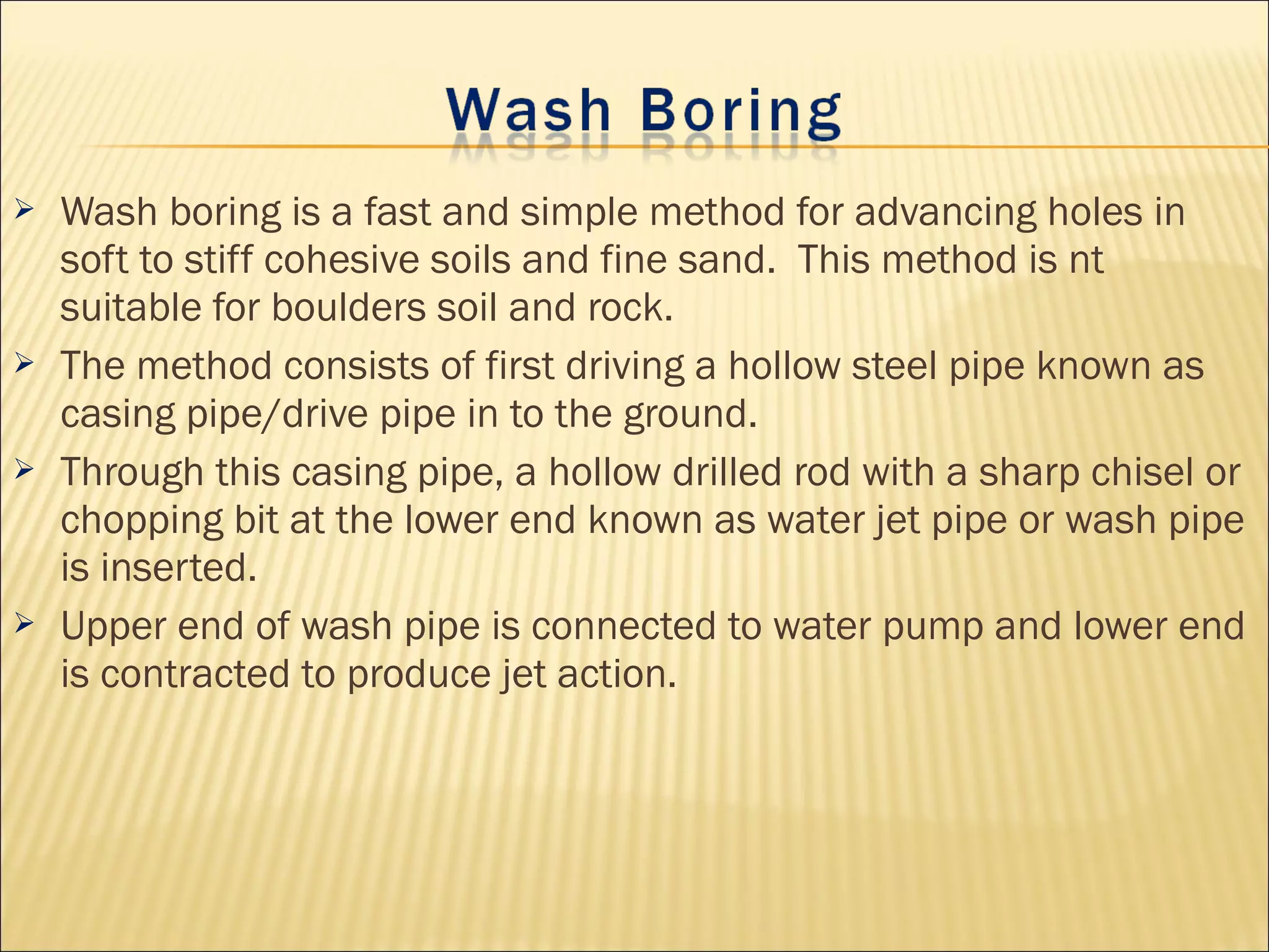  Wash boring is a fast and simple method for advancing holes in
soft to stiff cohesive soils and fine sand. This method is nt
suitable for boulders soil and rock.
 The method consists of first driving a hollow steel pipe known as
casing pipe/drive pipe in to the ground.
 Through this casing pipe, a hollow drilled rod with a sharp chisel or
chopping bit at the lower end known as water jet pipe or wash pipe
is inserted.
 Upper end of wash pipe is connected to water pump and lower end
is contracted to produce jet action.
 