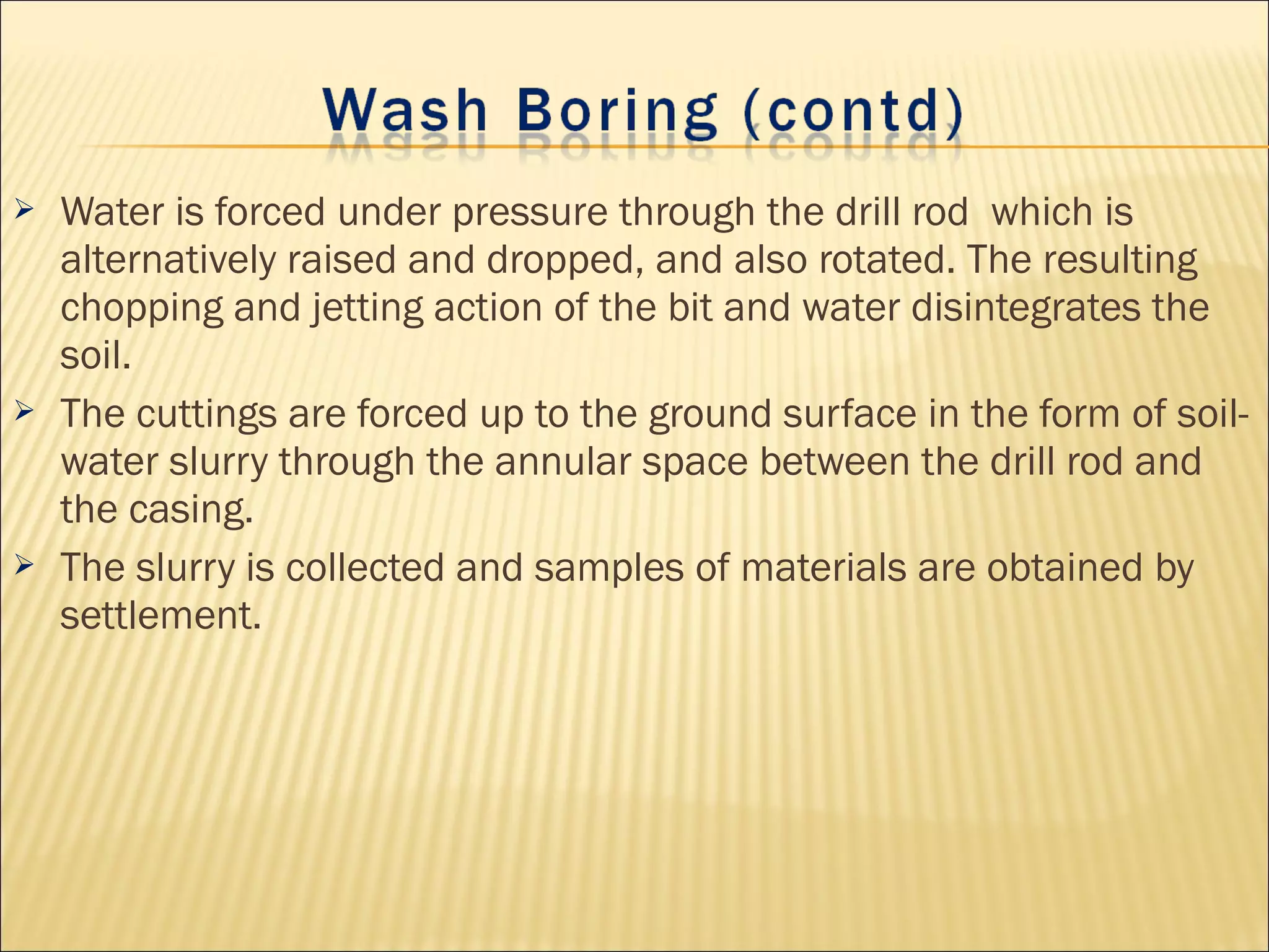  Water is forced under pressure through the drill rod which is
alternatively raised and dropped, and also rotated. The resulting
chopping and jetting action of the bit and water disintegrates the
soil.
 The cuttings are forced up to the ground surface in the form of soil-
water slurry through the annular space between the drill rod and
the casing.
 The slurry is collected and samples of materials are obtained by
settlement.
 