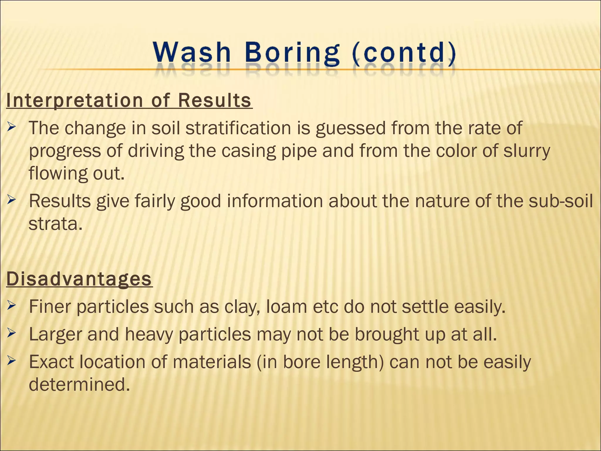 Interpretation of Results
 The change in soil stratification is guessed from the rate of
progress of driving the casing pipe and from the color of slurry
flowing out.
 Results give fairly good information about the nature of the sub-soil
strata.
Disadvantages
 Finer particles such as clay, loam etc do not settle easily.
 Larger and heavy particles may not be brought up at all.
 Exact location of materials (in bore length) can not be easily
determined.
 