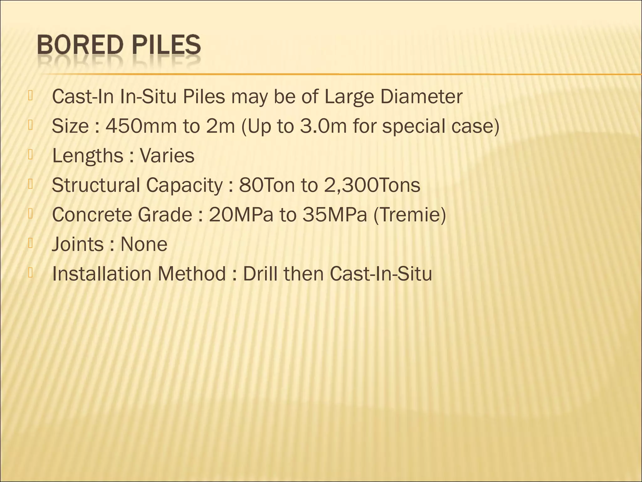  Cast-In In-Situ Piles may be of Large Diameter
 Size : 450mm to 2m (Up to 3.0m for special case)
 Lengths : Varies
 Structural Capacity : 80Ton to 2,300Tons
 Concrete Grade : 20MPa to 35MPa (Tremie)
 Joints : None
 Installation Method : Drill then Cast-In-Situ
 
