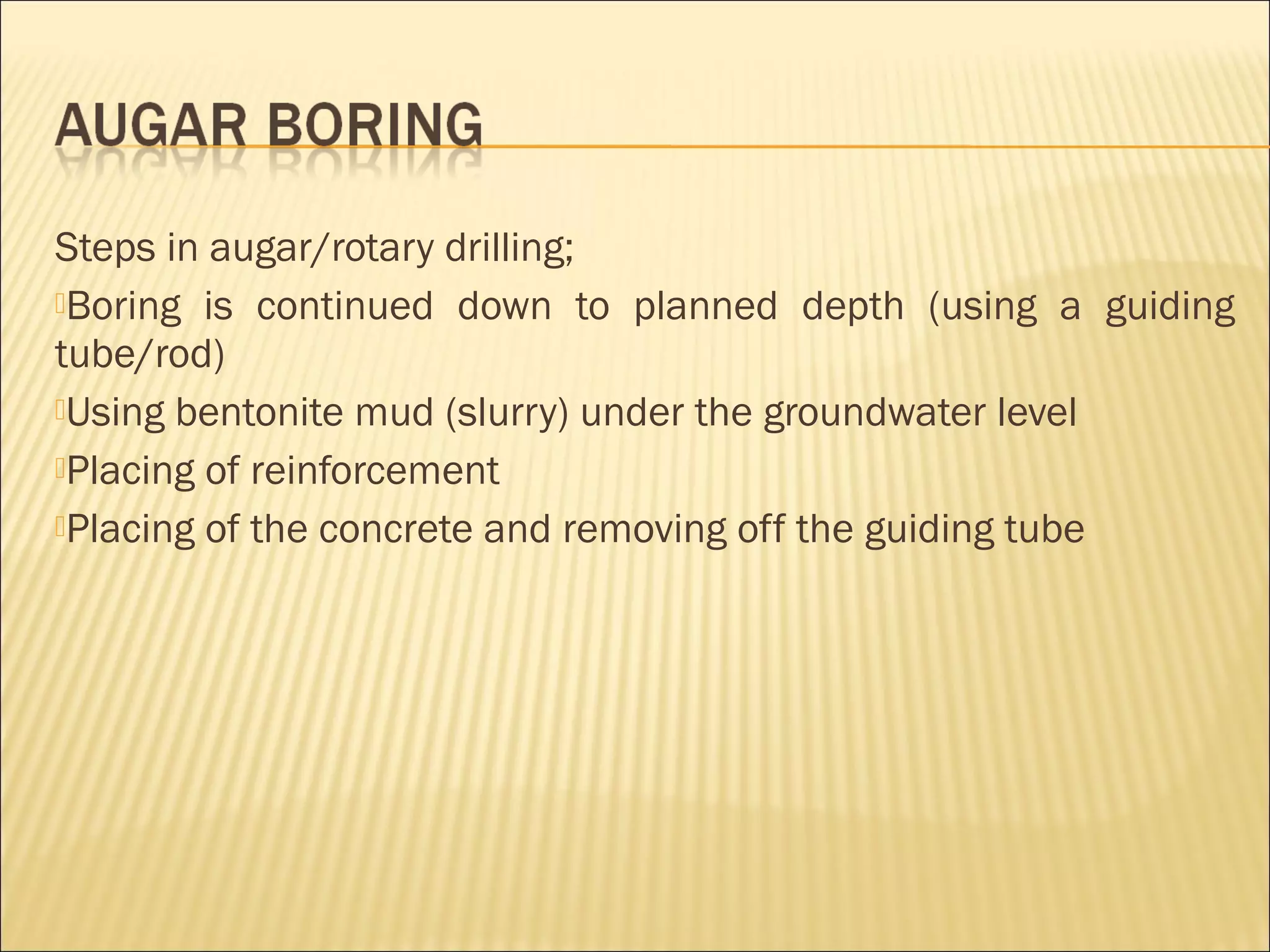 Steps in augar/rotary drilling;
Boring is continued down to planned depth (using a guiding
tube/rod)
Using bentonite mud (slurry) under the groundwater level
Placing of reinforcement
Placing of the concrete and removing off the guiding tube
 