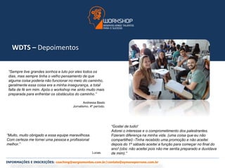WDTS – Depoimentos 
“Sempre tive grandes sonhos e luto por eles todos os 
dias, mas sempre tinha o velho pensamento de que 
alguma coisa poderia não funcionar no meio do caminho, 
geralmente essa coisa era a minha insegurança, a total 
falta de fé em mim. Após o workshop me sinto muito mais 
preparada para enfrentar os obstáculos do caminho.” 
Andressa Basto 
Jornalismo, 4º período. 
“Muito, muito obrigado a essa equipe maravilhosa. 
Com certeza me tornei uma pessoa e profissional 
melhor.” 
Lucas. 
“Gostei de tudo! 
Adorei o interesse e o comprometimento dos palestrantes. 
Fizeram diferença na minha vida. (uma coisa que eu não 
compartilhei) -Tinha recebido uma promoção e não aceitei 
depois do 1º sábado aceitei a função para começar no final do 
ano! (obs: não aceitei pois não me sentia preparado e duvidava 
de mim).” 
INFORMAÇÕES E INSCRIÇÕES: coaching@sergiomontes.com.br/contato@symoneperrone.com.br 
 