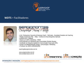 WDTS – Facilitadores 
• Life, Professional, Executive & Business Coach - WeCreate , Sociedade Brasileira de Coaching 
• Master Pratictioner PNL – INAp – Instituto de Neurolinguística Aplicada 
• EMPRETECO / SEBRAE, 
• Mestre em ADM e Marketing - MADE 
• Pós-graduado em Marketing pela Universidade Cândido Mendes 
• Graduado em Desenho Industrial e Comunicação Visual pela UFRJ. 
• Diretor da DNADACRIAÇÃO Design, Comunicação e Marketing 
• Professor da UNIPLI-ANHANGUERA. 
coaching@sergiomontes.com.br 
www.sergiomontes.com.br 
www.dnadacriacao.com.br 
INFORMAÇÕES E INSCRIÇÕES: coaching@sergiomontes.com.br/contato@symoneperrone.com.br 
 