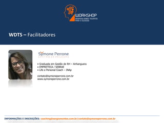 WDTS – Facilitadores 
• Graduada em Gestão de RH – Anhanguera 
• EMPRETECA / SEBRAE 
• Life e Personal Coach – INAp 
contato@symoneperrone.com.br 
www.symoneperrone.com.br 
INFORMAÇÕES E INSCRIÇÕES: coaching@sergiomontes.com.br/contato@symoneperrone.com.br 
 