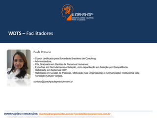 WDTS – Facilitadores 
Paula Petrucio 
• Coach certificada pela Sociedade Brasileira de Coaching; 
• Administradora; 
• Pós Graduada em Gestão de Recursos Humanos; 
• Expertise em Recrutamento e Seleção, com capacitação em Seleção por Competência. 
• Habilidade em Sistemas ERP. 
• Habilitada em Gestão de Pessoas, Motivação nas Organizações e Comunicação Institucional pela 
Fundação Getúlio Vargas. 
contato@coachpaulapetrucio.com.br 
INFORMAÇÕES E INSCRIÇÕES: coaching@sergiomontes.com.br/contato@symoneperrone.com.br 
 