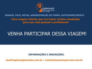 SONHOS, FOCO, METAS, ADMINISTRAÇÃO DO TEMPO, AUTOCONHECIMENTO 
Uma viagem interior que vai trazer muitos resultados 
para sua vida pessoal e profissional 
VENHA PARTICIPAR DESSA VIAGEM! 
INFORMAÇÕES E INSCRIÇÕES: 
coaching@sergiomontes.com.br / contato@symoneperrone.com.br 
