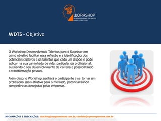 WDTS - Objetivo 
O Workshop Desenvolvendo Talentos para o Sucesso tem 
como objetivo facilitar essa reflexão e a identificação dos 
potenciais criativos e os talentos que cada um dispõe e pode 
aplicar na sua caminhada de vida, particular ou profissional, 
auxiliando o seu desenvolvimento de carreira e possibilitando 
a transformação pessoal. 
Além disso, o Workshop auxiliará o participante a se tornar um 
profissional mais atrativo para o mercado, potencializando 
competências desejadas pelas empresas. 
INFORMAÇÕES E INSCRIÇÕES: coaching@sergiomontes.com.br/contato@symoneperrone.com.br 
 