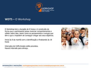 WDTS – O Workshop 
O Workshop tem a duração de 8 horas e é construído de 
forma que o participante possa vivenciar comportamentos e 
refletir sobre eles, assim como os pensamentos e crenças que 
têm e que o impedem de conseguir chegar aos seus objetivos. 
Inicia às 8 da manhã com a identificação e finalizando às 18 
horas 
Intervalos de Coffe-breaks estão previstos. 
Haverá intervalo para almoço. 
INFORMAÇÕES E INSCRIÇÕES: coaching@sergiomontes.com.br/contato@symoneperrone.com.br 
 