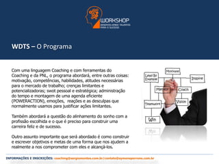 WDTS – O Programa 
Com uma linguagem Coaching e com ferramentas do 
Coaching e da PNL, o programa abordará, entre outras coisas: 
motivação, competências, habilidades, atitudes necessárias 
para o mercado de trabalho; crenças limitantes e 
potencializadoras; swot pessoal e estratégica; administração 
do tempo e montagem de uma agenda eficiente 
(POWERACTION), emoções, reações e as desculpas que 
normalmente usamos para justificar ações limitantes. 
Também abordará a questão do alinhamento do sonho com a 
profissão escolhida e o que é preciso para construir uma 
carreira feliz e de sucesso. 
Outro assunto importante que será abordado é como construir 
e escrever objetivos e metas de uma forma que nos ajudem a 
realmente a nos comprometer com eles e alcançá-los. 
INFORMAÇÕES E INSCRIÇÕES: coaching@sergiomontes.com.br/contato@symoneperrone.com.br 
 