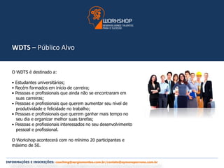 WDTS – Público Alvo 
O WDTS é destinado a: 
• Estudantes universitários; 
• Recém formados em início de carreira; 
• Pessoas e profissionais que ainda não se encontraram em 
suas carreiras; 
• Pessoas e profissionais que querem aumentar seu nível de 
produtividade e felicidade no trabalho; 
• Pessoas e profissionais que querem ganhar mais tempo no 
seu dia e organizar melhor suas tarefas; 
• Pessoas e profissionais interessados no seu desenvolvimento 
pessoal e profissional. 
O Workshop acontecerá com no mínimo 20 participantes e 
máximo de 50. 
INFORMAÇÕES E INSCRIÇÕES: coaching@sergiomontes.com.br/contato@symoneperrone.com.br 
 