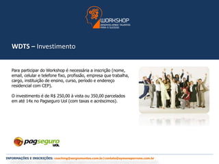 WDTS – Investimento 
Para participar do Workshop é necessária a inscrição (nome, 
email, celular e telefone fixo, profissão, empresa que trabalha, 
cargo, instituição de ensino, curso, período e endereço 
residencial com CEP). 
O investimento é de R$ 250,00 à vista ou 350,00 parcelados 
em até 14x no Pagseguro Uol (com taxas e acréscimos). 
INFORMAÇÕES E INSCRIÇÕES: coaching@sergiomontes.com.br/contato@symoneperrone.com.br 
 