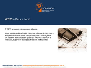 WDTS – Data e Local 
O WDTS acontecerá sempre aos sábados. 
Local e data serão definidos conforme a formação da turma e 
a disponibilidade de locais compatíveis para a realização de 
um trabalho de qualidade e que traga retorno, satisfação e 
felicidade, superando às expectativas dos participantes 
INFORMAÇÕES E INSCRIÇÕES: coaching@sergiomontes.com.br/contato@symoneperrone.com.br 
 