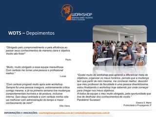 WDTS – Depoimentos 
“Obrigado pelo comprometimento e pela eficiência ao 
passar seus conhecimentos de maneira clara e objetiva. 
Vocês são foda!” 
Paulo. 
“Muito, muito obrigado a essa equipe maravilhosa. 
Com certeza me tornei uma pessoa e profissional 
melhor.” 
Lucas. 
“Gostei muito do workshop pois aprendi a diferenciar meta de 
objetivos, organizar os meus horários, percebi que a mudança 
tem que partir de mim mesma, me conhecer melhor, descobri 
que meu professor da faculdade é uma pessoa divertidíssima, 
estou finalizando o workshop hoje sabendo por onde começar 
para chegar nos meus objetivos. 
A todos da equipe o meu muito obrigado, pela oportunidade que 
tive de desfrutar dos conhecimentos de vocês.” 
Parabéns! Sucesso! 
INFORMAÇÕES E INSCRIÇÕES: coaching@sergiomontes.com.br/contato@symoneperrone.com.br 
Daiana S. Maris 
Publicidade e Propaganda 3º 
“Com certeza progredi muito após este workshop. 
Sempre fui uma pessoa insegura, extremamente crítica 
comigo mesma, e já na primeira semana tive mudanças 
comportamentais incríveis e de postura, inclusive 
interna. Saio daqui animada e com certeza minha vida 
vai melhorar com administração do tempo e maior 
conhecimento de mim!” 
Ellis Vieira. 
 