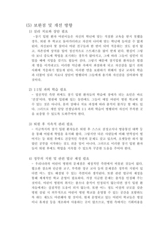 보완점 및 개선 방향(5)
심리 치료와 상담 필요1)
장기 입원 환자 어린이들은 자신의 학년에 맞는 적절한 교육을 받지 못했을-
경우 퇴원 후 학교로 돌아가더라고 자신의 나이에 맞는 학년에 들어갈 수 없게,
된다 자신보다 몇 살이나 어린 친구들과 한 반이 되어 적응하는 것도 쉽지 않.
고 자존심에 상처를 입어 정신적으로 스트레스를 많이 받게 된다 현실이 그렇, .
다 보니 중도에 학업을 포기하는 경우가 많아지고 그에 따라 그들이 성인이 되,
었을 때에 직업을 갖기도 힘들어 진다 그렇기 때문에 장기입원 환자들은 힘겹.
게 병을 이겨내고도 이러한 악순환 속에서 좌절하게 되고 자신감을 잃기 쉬워
사회에 적응하기 힘들게 된다 이러한 면을 보완하기 위해서 정규 교과목 학습.
과 더불어 심리 치료나 상담이 병행되어 그들에게 용기와 자신감을 심어줘야 할
것이다.
일 과외 학습 필요2) 1:1
정신적인 측면 외에도 장기 입원 환자들의 학습에 장애가 되는 요인은 바로-
건강 이다 병원에 입원해 있는 동안에도 그들이 매일 어린이 병원 학교에 갈‘ ’ .
수 있는 것은 아니다 몸의 상태나 치료 과정에 따라 출석이 불가능 할 때도 있.
다 그러므로 개인 담당 선생님과의 과외 학습이 병행되어 자신이 부족한 곳. 1:1
을 보충할 수 있도록 도와주어야 한다.
퇴원 후 지속적 관리 필요3)
지금까지의 장기 입원 환자들은 퇴원 후 스스로 검정고시나 방송통신 대학 등-
을 통해 어렵게 학업을 유지해 왔다 그렇지만 다른 사람들에 비해 면역성이 떨.
어지는 등 퇴원 후에도 건강적인 측면의 문제도 갖고 있으며 오랫동안 하지 않,
았던 공부를 시작하는 것도 쉬운 일이 아니다 그러므로 이러한 장기 입원 환자.
들이 퇴원 후에도 학업을 지속할 수 있도록 꾸준한 도움을 주어야 한다.
정부의 지원 및 관련 법규 제정 필요4)
우리나라의 어린이 병원의 문제점은 제정적인 측면에서 비롯된 것들이 많다- .
협소한 장소와 단순한 교구 부족한 정규 교사 등의 문제점은 정부의 지원이 있,
다면 어느 정도 해결될 수 있는 측면이라 생각된다 또한 관련 법규의 제정을.
통해 체계적인 학교 운영이 필요하다 가장 시급한 문제는 출석을 인정해 주는.
것이다 어린이 병원의 취지는 좋으나 출석이 인정되지 않는다면 장기 입원 환.
자들에게는 실질적인 도움이 되지 않는다 또한 어느 정도 이상의 규모를 갖춘.
병원 설립 시 의무적으로 어린이 병원 학교를 운영할 수 있는 공간을 포함하도
록 하는 제도도 마련해야 할 것이다 현재 운영되고 있는 어린이 학교들은 병실.
이나 휴게실 등을 개조하여 사용하는 곳이 많으므로 병원 측에서는 기회비용을,
 
