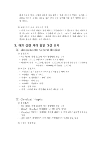 따질 수밖에 없고 그렇기 때문에 교육 환경이 쉽게 개선되지 못하는 것이다 그, .
러므로 이러한 시설을 제대로 갖춘 곳에 대한 정부의 지원 또한 뒷받침 되어야
할 것이다.
해외 선진 사례 벤치마킹 필요5)
아직 우리나라의 어린이 병원 학교는 도입단계이므로 앞으로도 많은 시행착오-
를 겪으면서 제도가 정착하고 발전하게 될 것이다 그렇지만 보다 빠르고 성공.
적인 제도의 정착을 위해서는 해외의 선진사례의 벤치마킹을 통해 어린이 병원
학교를 활성화 시키는 것이 필요하다.
해외 선진 사례 탐방 대상 조사해외 선진 사례 탐방 대상 조사해외 선진 사례 탐방 대상 조사해외 선진 사례 탐방 대상 조사3.3.3.3.
(1) Massachusetts General Hospital
병원소개1)
선정 년 미국 종합병원 랭킹 위- US NEWS 2005 3
창립일 년 미국에서 번째로 오래된 병원- : 1811 ( 3 )
- 연간통계 환자 명 방문객 명 응급실 출입인원 명: 44,000 , : 1,500,000 : 75,000
수술횟수 번 아기출산 명: 32,000 : 3,600
어린이 병원학교2)
교육프로그램 일반학교 교육과정 각종경진 대회 개최- : /
교육시간 매일 시간- : 4 6～
학생수 명 연령대 세 세- : 93 ( : 4 20 )～
학력인증 학력 인증- :
교육과목 일반학교 동일- :
교사 정규 교사- :
특징 어린이 학교 졸업생과 환자간 멘토링 연결- :
(2) Cleveland Hospital
병원소개1)
선정 년 미국 종합병원 랭킹 위- US NEWS 2005 4
- 주 위치 년 월 일 창립Ohio Cleveland (1921 2 28 )
병원에는 장기입원 환자에 대해서 두 가지 교육프로그램 운용하고- Cleveland
있음
모든 과정은 계절학기가 아닌 이상 지역학교에서 협조를 받고 있음-
어린이 병원학교2)
 
