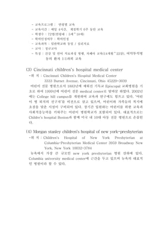 교육프로그램 연령별 교육- :
교육시간 매일 시간 계절학기 주 동안 교육- : 4 , 6
학생수 명 연령대 세 세- : 72 ( : 5 18 )～
학력인정여부 학력인정- :
교육과목 일반학교와 동일 심리치료- : /
교사 정규교사- :
특징 건강 및 언어 치료과정 병행 자폐아 교육 개월 살- : , (14 22 ),～ 여막투석병
동의 환자 과외 교육1:1
(3) Cincinnati children‘s hospital medical center
위- 치 : Cincinnati Children's Hospital Medical Center
3333 Burnet Avenue, Cincinnati, Ohio 45229-3039
어린이 전문 병원으로서 년에 세워진 기독교 교회병원을 기1883 Episcopal
초로 하여 년에 어린이 전문 로 탈바꿈 하였다 년1999 medical center . 2002
에는 를 개원하여 교육과 연구에도 힘쓰고 있다 어린College hill campus . ‘
이 병 퇴치의 선구자 를 비전으로 삼고 있으며 어린이와 가족들의 복지에’ ,
초점을 맞춘 시설이 구비되어 있다 장기간 입원하는 어린이를 위한 교육과.
사회적응능력을 키워주는 어린이 병원학교가 포함되어 있다 대표적으로는.
과 함께 미국 내 대 아동 전문 병원으로 손꼽힌Childre's hospital Boston 10
다.
(4) Morgan stanley children's hospital of new york-presbyterian
위- 치 : Children's Hospital of New York Presbyterian at
Columbia-Presbyterian Medical Center 3959 Broadway New
York, New York 10032-3784
뉴욕에서 가장 큰 규모인 병원 산하에 있다new york presbyterian .
에 근간을 두고 있으며 뉴욕의 대표적Columbia university medical center
인 병원이라 할 수 있다.
 