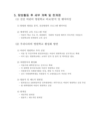 탐방활동 후 세부 계획 및 한계점탐방활동 후 세부 계획 및 한계점탐방활동 후 세부 계획 및 한계점탐방활동 후 세부 계획 및 한계점5.5.5.5.
선진 어린이 병원학교 비교 분석 및 벤치마킹(1) /
탐방한 병원을 분석 선진병원의 프로그램 벤치마킹1) ,
체계적인 교육 프로그램 마련2)
어린이 학교 수료 후 퇴원해서 사회에 적응할 때까지 후속적인 지원실시- ,
일반학교와 연계하여 교육 실시-
우리나라의 병원학교 활성화 방안(2)
어린이 병원학교 추가 신설1)
서울 및 부산지역에 한정되어있는 어린이 병원학교를 전국적으로 확대-
이미 있는 병원학교에는 교육부 인가 및 출석 및 학력인증 필요-
자원봉사자 활성화2)
서울시내 대학중심으로 전국으로 확대-
각 대학별 봉사동아리와 어린이 병원학교 연결-
자원봉사자 사회봉사활동 인정 취업 시 가산점 부여- ,
전국 사범대학학생들 자원봉사 시 교원임용고사 가산점 부여-
법률적 및 제도적 뒷받침3)
법개정으로 병상이상 신축병원에는 의무적으로 어린이 병원학교 신설 추진- 500
현 대학병원에 어린이 병원학교 신설-
한계점4)
재정적인 한계점-
법률적 제도적인 한계점- /
 