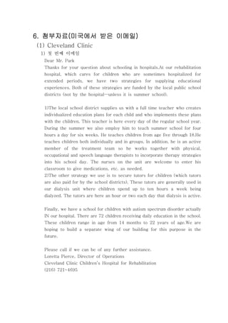 첨부자료 미국에서 받은 이메일첨부자료 미국에서 받은 이메일첨부자료 미국에서 받은 이메일첨부자료 미국에서 받은 이메일6. ( )6. ( )6. ( )6. ( )
(1) Cleveland Clinic
첫 번째 이메일1)
Dear Mr. Park
Thanks for your question about schooling in hospitals.At our rehabilitation
hospital, which cares for children who are sometimes hospitalized for
extended periods, we have two strategies for supplying educational
experiences. Both of these strategies are funded by the local public school
districts (not by the hospital unless it is summer school).—
1)The local school district supplies us with a full time teacher who creates
individualized education plans for each child and who implements these plans
with the children. This teacher is here every day of the regular school year.
During the summer we also employ him to teach summer school for four
hours a day for six weeks. He teaches children from age five through 18.He
teaches children both individually and in groups. In addition, he is an active
member of the treatment team so he works together with physical,
occupational and speech language therapists to incorporate therapy strategies
into his school day. The nurses on the unit are welcome to enter his
classroom to give medications, etc. as needed.
2)The other strategy we use is to secure tutors for children (which tutors
are also paid for by the school districts). These tutors are generally used in
our dialysis unit where children spend up to ten hours a week being
dialyzed. The tutors are here an hour or two each day that dialysis is active.
Finally, we have a school for children with autism spectrum disorder actually
IN our hospital. There are 72 children receiving daily education in the school.
These children range in age from 14 months to 22 years of age.We are
hoping to build a separate wing of our building for this purpose in the
future.
Please call if we can be of any further assistance.
Loretta Pierce, Director of Operations
Cleveland Clinic Children’s Hospital for Rehabilitation
(216) 721-4695
 