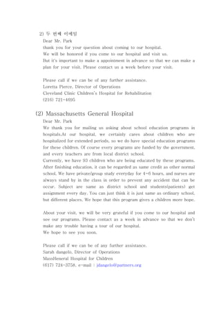 두 번째 이메일2)
Dear Mr. Park
thank you for your question about coming to our hospital.
We will be honored if you come to our hospital and visit us.
But it's important to make a appointment in advance so that we can make a
plan for your visit. Please contact us a week before your visit.
Please call if we can be of any further assistance.
Loretta Pierce, Director of Operations
Cleveland Clinic Children’s Hospital for Rehabilitation
(216) 721-4695
(2) Massachusetts General Hospital
Dear Mr. Park
We thank you for mailing us asking about school education programs in
hospitals.At our hospital, we certainly cares about children who are
hospitalized for extended periods, so we do have special education programs
for these children. Of course every programs are funded by the government,
and every teachers are from local district school.
Currently, we have 93 children who are being educated by these programs.
After finishing education, it can be regarded as same credit as other normal
school. We have private/group study everyday for 4~6 hours, and nurses are
always stand by in the class in order to prevent any accident that can be
occur. Subject are same as district school and students(patients) get
assignment every day. You can just think it is just same as ordinary school,
but different places. We hope that this program gives a children more hope.
About your visit, we will be very grateful if you come to our hospital and
see our programs. Please contact as a week in advance so that we don’t
make any trouble having a tour of our hospital.
We hope to see you soon.
Please call if we can be of any further assistance.
Sarah dangelo, Director of Operations
MassHeneral Hospital for Children
(617) 724-3758, e-mail : jdangelo@partners.org
 