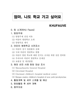 KHUFAUVEKHUFAUVEKHUFAUVEKHUFAUVE
팀 소개팀 소개팀 소개팀 소개0. (KHU Fauve)0. (KHU Fauve)0. (KHU Fauve)0. (KHU Fauve)
탐방주제탐방주제탐방주제탐방주제1.1.1.1.
탐방주제 선정 이유(1)
어린이 병원학교 소개(2)
탐방목표 제시(3)
어린이 병원학교 사전조사어린이 병원학교 사전조사어린이 병원학교 사전조사어린이 병원학교 사전조사2.2.2.2.
어린이 장기 입원환자 실태(1)
국내 어린이 병원학교 현황(2)
(3) 어린이 병원 학교에 대한 인지도 조사를 위한 심층 인터뷰
우리나라 어린이 병원학교 문제점(4)
보완점 및 개선방향(5)
해외 선진 사례 탐방 대상 조사해외 선진 사례 탐방 대상 조사해외 선진 사례 탐방 대상 조사해외 선진 사례 탐방 대상 조사3.3.3.3.
(1) Massachusetts General Hospital
(2) Cleveland Hospital
(3) Cincinnati children‘s hospital medical center
(4) Morgan stanley children's hospital of new york-presbyterian
활동계획 및 세부 스케줄 및 예산활동계획 및 세부 스케줄 및 예산활동계획 및 세부 스케줄 및 예산활동계획 및 세부 스케줄 및 예산4.4.4.4.
탐방활동 후 세부 계획탐방활동 후 세부 계획탐방활동 후 세부 계획탐방활동 후 세부 계획5.5.5.5.
첨부자료첨부자료첨부자료첨부자료6.6.6.6.
엄마 나도 학교 가고 싶어요엄마 나도 학교 가고 싶어요엄마 나도 학교 가고 싶어요엄마 나도 학교 가고 싶어요,,,,
 