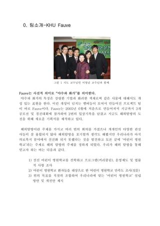 팀소개팀소개팀소개팀소개0. -KHU Fauve0. -KHU Fauve0. -KHU Fauve0. -KHU Fauve
그림 1 지도 교수님인 이영남 교수님과 함께
는 사전적 의미로 야수파 화가 를 의미한다는 사전적 의미로 야수파 화가 를 의미한다는 사전적 의미로 야수파 화가 를 의미한다는 사전적 의미로 야수파 화가 를 의미한다Fauve “ ” .Fauve “ ” .Fauve “ ” .Fauve “ ” .
야수파 화가의 특징은 강렬한 기법과 화려한 색채로써 같은 사물에 대해서도 개
성 있는 표현을 한다 이런 개성이 넘치는 멤버들이 모여서 만들어진 프로젝트 팀.
이 바로 이다 는 년 월에 처음으로 만들어져서 지금까지 개Fauve . Fauve 2005 6 3
공모전 및 경진대회에 참가하여 번의 입상기록을 남겼고 지금도 해외탐방의 도2
전을 위해 새로운 기획서를 제작하고 있다.
해외탐방이란 주제를 가지고 여러 번의 회의를 가졌으나 개개인의 다양한 관심
사들이 잘 융합되지 않아 해외탐방을 포기할까 생각도 해봤지만 우리나라가 아직
의료복지 분야에서 선진화 되지 못했다는 것을 발견하고 토론 끝에 어린이 병원‘
학교 라는 주제로 해외 탐방의 주제를 정하게 되었다 우리가 해외 탐방을 통해’ .
얻고자 하는 바는 다음과 같다.
선진 어린이 병원학교를 견학하고 프로그램 커리큘럼 운영제도 및 법률1) ( ),
적 사항 조사
2) 어린이 병원학교 환자들을 대상으로 한 어린이 병원학교 만족도 조사 설문( )
3) 위의 목표를 적절히 조합하여 우리나라에 맞는 어린이 병원학교 설립‘ ’
방안 및 개선안 제시
 