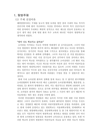 탐방주제탐방주제탐방주제탐방주제1.1.1.1.
주제 선정이유(1)
해외탐방이라는 주제를 놓고서 열띤 토의를 벌인 결과 국내의 의료 복지가
선진국에 비해 많이 저조하다는 사실을 얻어내고 외국의 복지 선진국들이
어떤 분야에서 우리와는 확연히 질적으로 다른 제도를 만들어 운용하고 있
을지 생각 하던 중에 병원 환자 특수 교육의 하나인 어린이 병원학교 를‘ ’
생각하게 되었다.
엄마 나도 학교가고 싶어요엄마 나도 학교가고 싶어요엄마 나도 학교가고 싶어요엄마 나도 학교가고 싶어요“ !”“ !”“ !”“ !”
소아암을 이겨내고 지금은 어엿한 여대생이 된 김지은 씨 그녀가 어린(23) .
시절 병원에서 병마와 싸우며 하루도 빠짐없이 입에 달고 다니던 말이었다.
김지은씨는 장기간의 치료를 통해 극적으로 완치되었고 검정고시를 통해
학력을 인정받은 후 대학에 진학했다 그녀가 치료기간 중 가장 힘들었다고.
생각하는 부분은 어린 시절 친구들과 같이 공부하지 못한 것이라고 한다.
얼른 나아서 학교를 가야겠다고 늘 생각했지만 소아질병은 그리 빨리 치료
되는 병이 아니었다 지금은 학교를 다니며 자신과 같은 처지의 어린이들을.
위해 어린이 병원학교에서 자원봉사를 하고 있으며 그녀의 바램은 우리나
라도 일본이나 미국과 같은 의료 선진국처럼 소아질병에 걸린 아이들이 체
계적으로 좋은 환경에서 학교와 다름없는 수업을 받을 수 있었으면 하는
것이다.
현재 국내 소아질병 환자의 정확한 통계 자료는 알 수 없지만 한국백혈병
소아암협회의 통계에 따르면 매년 명의 소아질병 백혈병 월름종양 소1,200 ( , ,
아 등 환자가 발병한다고 한다 이는 평균적으로 한달에 명의 소아NHL ) . 100
질병 환자가 발생하는 것으로 감기와 피부병을 제외하면 가장 많은 수치이
다 소아암은 완치의 확률이 로 높지만 그 기간이 매우 길기 때문에 아. 70%
이들에게는 매우 힘든 과정일 수밖에 없다.
이러한 만성질환의 발생률은 매년 높아져 가지만 이에 대한 국내 병원의
대안은 그다지 진보적이지 못하다 국내의 대부분의 병원이 수익을 우선으.
로 하는 경영환경 때문에 이러한 어린이병원학교의 운영을 꺼려한다 실제.
로 현재 국내에 운영되고 있는 병원학교는 서울대학교병원 연세대학교 세,
브란스 병원 한양대학교병원 경상대학교병원 등 총 개 병원이지만 이 병, , 7
원들 모두 처음부터 어린이 병원학교를 생각하고 병원을 설계한 것이 아니
라 현재 소아병동의 입원실을 개조하여 교육장으로 운용하고 있다 또한 이.
러한 학교의 운영이 병원에서 어린이들의 치료를 돕기 위한 치료적 차원보
 