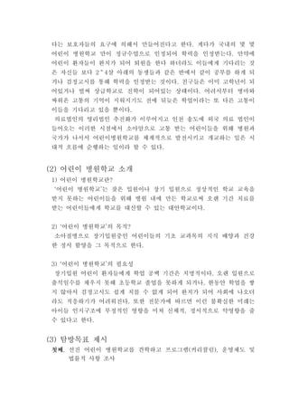 다는 보호자들의 요구에 의해서 만들어진다고 한다 게다가 국내의 몇 몇.
어린이 병원학교 만이 정규수업으로 인정되어 학력을 인정받는다 만약에.
어린이 환자들이 완치가 되어 퇴원을 한다 하더라도 이들에게 기다리는 것
은 자신들 보다 2～ 살 아래의 동생들과 같은 반에서 같이 공부를 하게 되4
거나 검정고시를 통해 학력을 인정받는 것이다 친구들은 이미 고학년이 되.
어있거나 벌써 상급학교로 진학이 되어있는 상태이다 어려서부터 병마와.
싸워온 고통의 기억이 지워지기도 전에 뒤늦은 학업이라는 또 다른 고통이
이들을 기다리고 있을 뿐이다.
의료법인의 영리법인 추진화가 이루어지고 인천 송도에 외국 의료 법인이
들어오는 이러한 시점에서 소아암으로 고통 받는 어린이들을 위해 병원과
국가가 나서서 어린이병원학교를 체계적으로 발전시키고 개교하는 일은 시
대적 흐름에 순행하는 일이라 할 수 있다.
어린이 병원학교 소개(2)
어린이 병원학교란1) ?
어린이 병원학교 는 잦은 입원이나 장기 입원으로 정상적인 학교 교육을‘ ’
받지 못하는 어린이들을 위해 병원 내에 만든 학교로써 오랜 기간 치료를
받는 어린이들에게 학교를 대신할 수 있는 대안학교이다.
어린이 병원학교 의 목적2) ‘ ’ ?
소아질병으로 장기입원중인 어린이들의 기초 교과목의 지식 배양과 건강
한 정서 함양을 그 목적으로 한다.
어린이 병원학교 의 필요성3) ‘ ’
장기입원 어린이 환자들에게 학업 공백 기간은 치명적이다 오랜 입원으로.
출석일수를 채우지 못해 초등학교 졸업을 못하게 되거나 한동안 학업을 쌓,
지 않아서 검정고시도 쉽게 치를 수 없게 되어 완치가 되어 사회에 나오더
라도 적응하기가 어려워진다 또한 전문가에 따르면 이런 불확실한 미래는.
아이들 인지구조에 부정적인 영향을 미쳐 신체적 정서적으로 악영향을 줄,
수 있다고 한다.
탐방목표 제시(3)
첫째첫째첫째첫째 선진 어린이 병원학교를 견학하고 프로그램 커리큘럼 운영제도 및, ( ),
법률적 사항 조사
 