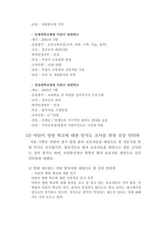 단점 자원봉사자 부족:
인제대학교병원 어린이 병원학교인제대학교병원 어린이 병원학교인제대학교병원 어린이 병원학교인제대학교병원 어린이 병원학교----
개교 년 월: 2005 3
운용방식 초등교육과정 국어 과학 수학 미술 음악: ( , , , , )
교사 정규교사 파견 명: (1 )
학력인정여부 인정:
특징 부산시 교육청과 연계:
교육인원 명 안팎: 10
장점 부산시 교육청의 전폭적인 지원:
단점 교사 및 자원봉사자 부족:
경상대학교병원 어린이 병원학교경상대학교병원 어린이 병원학교경상대학교병원 어린이 병원학교경상대학교병원 어린이 병원학교----
개교 년 월: 2003 3
운용방식 교과학습 및 다양한 정서적지지 프로그램:
교사 정규교사 파견:
학력인정여부 인정:
특징 출석처리 수업인정: ,
교육인원 명: 9 10～
장점 선생님 학생들의 적극적인 참여로 참여율 높음: /
단점 지역교육청 병원의 지원부족으로 기자재 미흡: /
(3) 어린이 병원 학교에 대한 인지도 조사를 위한 심층 인터뷰
처음 기획은 어린이 장기 입원 환자 보호자들을 대상으로 한 설문지를 통
한 인지도 조사였지만 현실적으로 환자 보호자들을 대상으로 설문 조사하,
는 것이 불가능 하여 자원봉사자나 몇몇의 환자 보호자를 대상으로 심층,
인터뷰를 하였다.
연대 세브란스 자원 봉사자를 대상으로 한 심층 인터뷰1)
어린이 병원 학교에 대한 인식-
어린이 병원 학교에 대한 전반적인 인식 부족
어린이 병원 학교에 대해 관심을 갖고 잘 알고 있는 보호자들이 거의 없다 이.
병원의 어린이 학교의 경우 출석이 인정되지 않으므로 학교 보다는 레크레이션,
정도로만 인식하고 있으며 정식으로 출석이 인정되는 제도가 있다는 것에 대해,
서도 거의 모르고 있다.
 