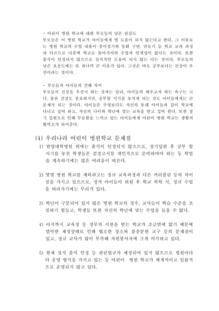 어린이 병원 학교에 대한 부모들의 낮은 관심도-
부모들은 이 병원 학교가 아이들에게 별 도움이 되지 않는다고 한다 그 이유로.
는 병원 학교의 수업 내용이 종이접기와 동화 구연 만들기 등 학교 교과 과정,
과 다르므로 나중에 학교로 돌아가서의 수업과 연계성이 없다는 것이다 또한.
출석이 인정되지 않으므로 실직적인 도움이 되지 않는 다는 것이다 부모들의.
낮은 호응도에는 또 하나의 큰 이유가 있다 그것은 바로 공부보다는 건강이 우.
선이라는 것이다.
부모들과 아이들의 견해 차이-
부모들이 건강을 우선시 하는 것과는 달리 아이들의 배우고자 하는 욕구는 크,
다 물론 건강도 중요하지만 공부할 시기를 놓치게 되는 것도 아이들에게는 큰. ,
문제가 되는 것이다 아이들은 무엇보다도 자신의 또래 아이들과 같이 학교에.
다니고 싶어 하고 자신의 나이와 학년에 맞는 교육을 받고 싶어 한다 또한 장, .
기 입원으로 인해 무료함을 느끼고 있는 아이들에게 어린이 병원 학교는 생활의
활력소가 되어준다.
우리나라 어린이 병원학교 문제점(4)
한양대학병원 외에는 출석이 인정되지 않으므로 장기입원 후 공부 할1) ,
시기를 놓친 학생들은 검정고시를 개인적으로 준비하여야 하는 등 학업
을 계속하기에는 많은 어려움이 따른다.
몇몇 병원 학교를 제외하고는 정규 교육과정과 다른 커리큘럼 등의 차이2)
점을 가지고 있으므로 정작 아이들이 퇴원 후 학교 복학 시 정규 수업, ,
을 따라가기에는 무리가 있다.
학년이 구분되어 있지 않은 병원 학교의 경우 교사들이 학습 수준을 조3) ,
절하기 힘들고 학생들 또한 자신의 학년에 맞는 수업을 들을 수 없다, .
아직까지 교육청 등 정부의 지원을 받는 학교가 조금밖에 없기 때문에4)
열악한 제정상태로 인해 협소한 장소와 불충분한 교구 등의 문제점이
있고 정규 교사가 많이 부족해 자원봉사자에 크게 의지하고 있다, .
현재 정식 출석 인정 등 관련법규가 제정되어 있지 않으므로 병원마다5)
다 운영 방식을 가지고 있는 등 어린이 병원 학교가 체계적이고 일률적
으로 운영되지 않고 있다.
 