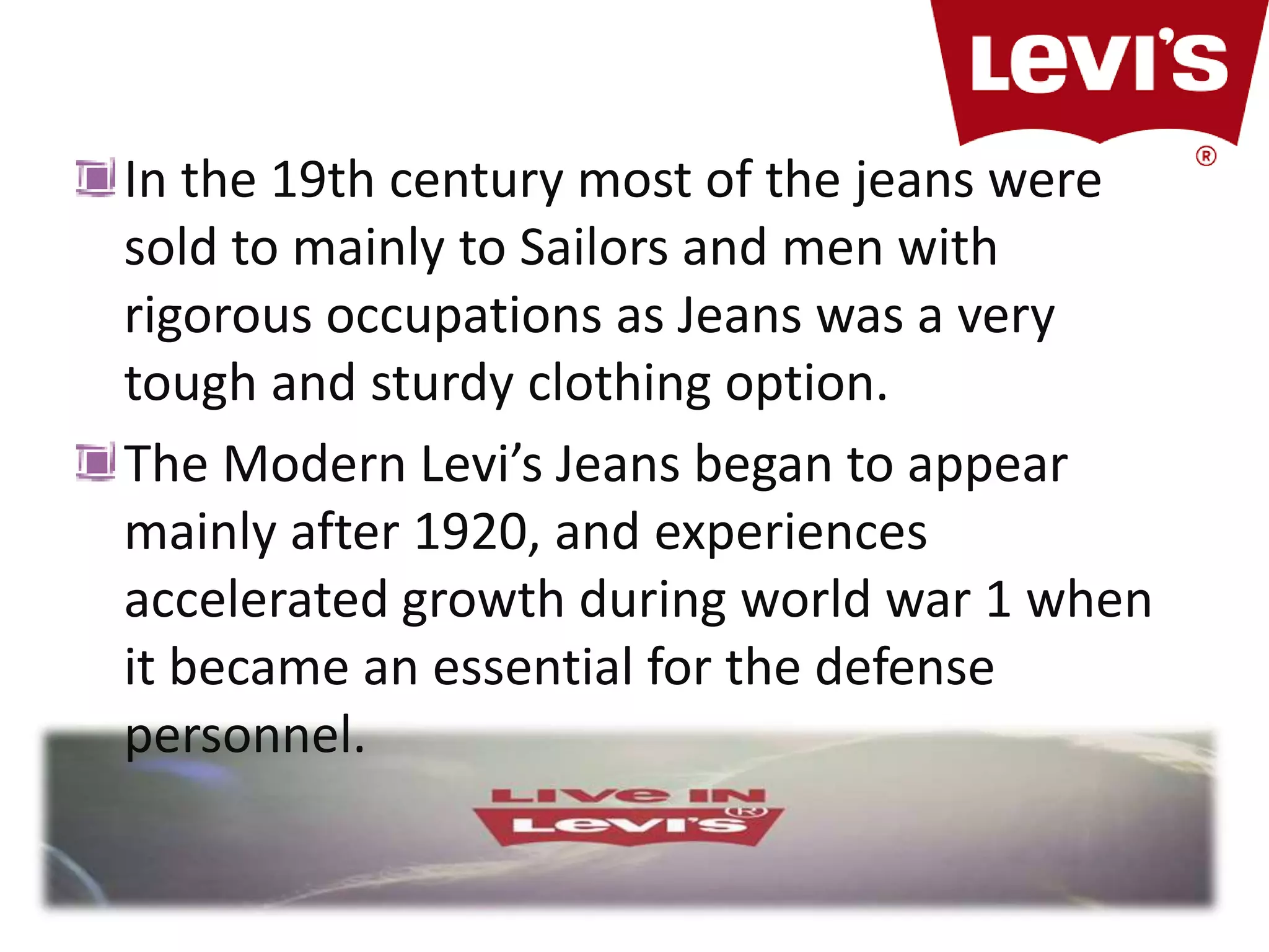In the 19th century most of the jeans were
sold to mainly to Sailors and men with
rigorous occupations as Jeans was a very
tough and sturdy clothing option.
The Modern Levi’s Jeans began to appear
mainly after 1920, and experiences
accelerated growth during world war 1 when
it became an essential for the defense
personnel.
 