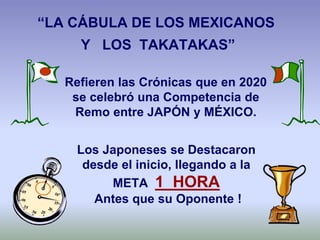 Los Japoneses se Destacaron
desde el inicio, llegando a la
META 1 HORA
Antes que su Oponente !
Refieren las Crónicas que en 2020
se celebró una Competencia de
Remo entre JAPÓN y MÉXICO.
“LA CÁBULA DE LOS MEXICANOS
Y LOS TAKATAKAS”
 